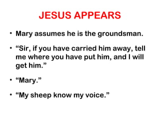 JESUS APPEARS
• Mary assumes he is the groundsman.
• “Sir, if you have carried him away, tell
me where you have put him, and I will
get him.”
• “Mary.”
• “My sheep know my voice.”
 