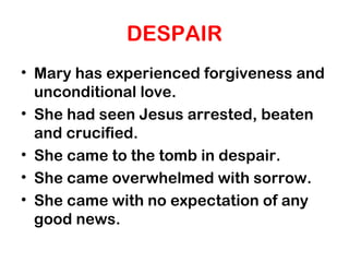 DESPAIR
• Mary has experienced forgiveness and
unconditional love.
• She had seen Jesus arrested, beaten
and crucified.
• She came to the tomb in despair.
• She came overwhelmed with sorrow.
• She came with no expectation of any
good news.
 