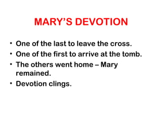 MARY’S DEVOTION
• One of the last to leave the cross.
• One of the first to arrive at the tomb.
• The others went home – Mary
remained.
• Devotion clings.
 