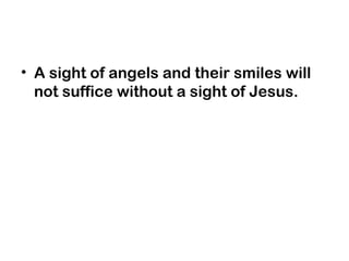 • A sight of angels and their smiles will
not suffice without a sight of Jesus.
 
