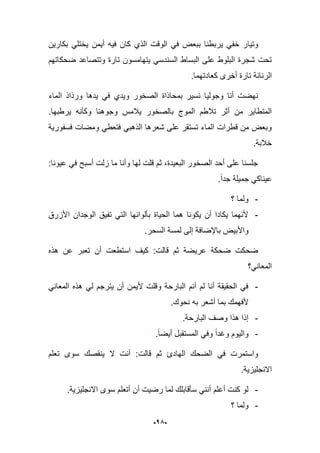 -15-
‫وتٌا‬‫بكارٌن‬ ً‫ٌختل‬ ‫أٌمن‬ ‫فٌه‬ ‫كان‬ ‫الذي‬ ‫الوقت‬ ً‫ف‬ ‫ببعض‬ ‫ٌربطنا‬ ً‫خف‬ ‫ر‬
‫ضحكاتهم‬ ‫وتتصاعد‬ ‫تارة‬ ‫ٌتهامسون‬ ً‫السندس‬ ‫البساط‬ ‫على‬ ‫البلوط‬ ‫شجرة‬ ‫تحت‬
.‫كعادتهما‬ ‫أخرى‬ ‫تارة‬ ‫الرنانة‬
‫الماء‬ ‫ورذاذ‬ ‫ٌدها‬ ً‫ف‬ ‫وٌدي‬ ‫الصخور‬ ‫بمحاذاة‬ ‫نسٌر‬ ‫وجولٌا‬ ‫أنا‬ ‫نهضت‬
‫وج‬ ‫ٌبلمس‬ ‫بالصخور‬ ‫الموج‬ ‫تبلطم‬ ‫أثر‬ ‫من‬ ‫المتطاٌر‬‫ٌرطبها‬ ‫وكؤنه‬ ‫وهنا‬.
‫فسفورٌة‬ ‫ومضات‬ ً‫فتعط‬ ً‫الذهب‬ ‫شعرها‬ ‫على‬ ‫تستقر‬ ‫الماء‬ ‫قطرات‬ ‫من‬ ‫وبعض‬
.‫خبلبة‬
:‫عٌونا‬ ً‫ف‬ ‫أسبح‬ ‫زلت‬ ‫ما‬ ‫وأنا‬ ‫لها‬ ‫قلت‬ ‫ثم‬ ،‫البعٌدة‬ ‫الصخور‬ ‫أحد‬ ‫على‬ ‫جلسنا‬
.‫جدا‬ ‫جمٌلة‬ ً‫عٌناك‬
-‫؟‬ ‫ولما‬
-‫األزرق‬ ‫الوجدان‬ ‫تفٌق‬ ً‫الت‬ ‫بؤلوانها‬ ‫الحٌاة‬ ‫هما‬ ‫ٌكونا‬ ‫أن‬ ‫ٌكادا‬ ‫ألنهما‬
ٌ‫واألب‬.‫السحر‬ ‫لمسة‬ ‫إلى‬ ‫باإلضافة‬ ‫ض‬
‫هذه‬ ‫عن‬ ‫تعبر‬ ‫أن‬ ‫استطعت‬ ‫كٌؾ‬ :‫قالت‬ ‫ثم‬ ‫عرٌضة‬ ‫ضحكة‬ ‫ضحكت‬
‫المعانً؟‬
-ً‫المعان‬ ‫هذه‬ ً‫ل‬ ‫ٌترجم‬ ‫أن‬ ‫ألٌمن‬ ‫وقلت‬ ‫البارحة‬ ‫أنم‬ ‫لم‬ ‫أنا‬ ‫الحقٌقة‬ ً‫ف‬
.‫نحوك‬ ‫به‬ ‫أشعر‬ ‫بما‬ ‫ألفهمك‬
-.‫البارحة‬ ‫وصؾ‬ ‫هذا‬ ‫إذا‬
-.‫أٌضا‬ ‫المستقبل‬ ً‫وف‬ ‫وؼدا‬ ‫والٌوم‬
‫ث‬ ‫الهادئ‬ ‫الضحك‬ ً‫ف‬ ‫واستمرت‬‫تعلم‬ ‫سوى‬ ‫ٌنقصك‬ ‫ال‬ ‫أنت‬ :‫قالت‬ ‫م‬
.‫االنجلٌزٌة‬
-.‫االنجلٌزٌة‬ ‫سوى‬ ‫أتعلم‬ ‫أن‬ ‫رضٌت‬ ‫لما‬ ‫سؤقابلك‬ ً‫أنن‬ ‫أعلم‬ ‫كنت‬ ‫لو‬
-‫؟‬ ‫ولما‬
 