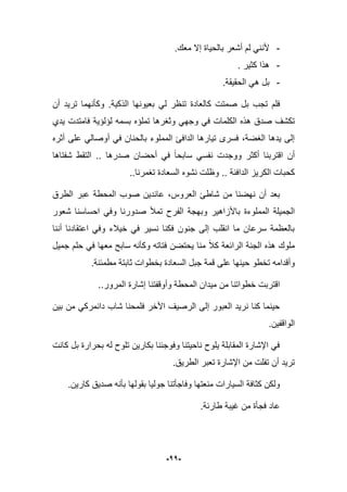 -11-
-.‫معك‬ ‫إال‬ ‫بالحٌاة‬ ‫أشعر‬ ‫لم‬ ً‫ألنن‬
-. ‫كثٌر‬ ‫هذا‬
-.‫الحقٌقة‬ ً‫ه‬ ‫بل‬
‫كالعادة‬ ‫صمتت‬ ‫بل‬ ‫تجب‬ ‫فلم‬‫الذكٌة‬ ‫بعٌونها‬ ً‫ل‬ ‫تنظر‬.‫أن‬ ‫ترٌد‬ ‫وكؤنهما‬
‫وجه‬ ً‫ف‬ ‫الكلمات‬ ‫هذه‬ ‫صدق‬ ‫تكشؾ‬‫ٌدي‬ ‫فامتدت‬ ‫لإلإٌة‬ ‫بسمه‬ ‫تملإه‬ ‫وثؽرها‬ ً
‫أثره‬ ‫على‬ ً‫أوصال‬ ً‫ف‬ ‫بالحنان‬ ‫المملوء‬ ‫الدافا‬ ‫تٌارها‬ ‫فسرى‬ ،‫الؽضة‬ ‫ٌدها‬ ‫إلى‬
‫شفتاها‬ ‫التقط‬ .. ‫صدرها‬ ‫أحضان‬ ً‫ف‬ ‫سابحا‬ ً‫نفس‬ ‫ووجدت‬ ‫أكثر‬ ‫اقتربنا‬ ‫أن‬
..‫تؽمرنا‬ ‫السعادة‬ ‫نشوه‬ ‫وظلت‬ .. ‫الدافبة‬ ‫الكرٌز‬ ‫كحبات‬
‫عاب‬ ،‫العروس‬ ‫شاطا‬ ‫من‬ ‫نهضنا‬ ‫أن‬ ‫بعد‬‫الطرق‬ ‫عبر‬ ‫المحطة‬ ‫صوب‬ ‫دٌن‬
‫المملوءة‬ ‫الجمٌلة‬‫باألزاهٌر‬‫شعور‬ ‫احساسنا‬ ً‫وف‬ ‫صدورنا‬ ‫تمؤل‬ ‫الفرح‬ ‫وبهجة‬
‫أننا‬ ‫اعتقادنا‬ ً‫وف‬ ‫خٌبلء‬ ً‫ف‬ ‫نسٌر‬ ‫فكنا‬ ‫جنون‬ ‫إلى‬ ‫انقلب‬ ‫ما‬ ‫سرعان‬ ‫بالعظمة‬
‫جمٌل‬ ‫حلم‬ ً‫ف‬ ‫معها‬ ‫سابح‬ ‫وكؤنه‬ ‫فتاته‬ ‫ٌحتضن‬ ‫منا‬ ‫كبل‬ ‫الرابعة‬ ‫الجنة‬ ‫هذه‬ ‫ملوك‬
‫على‬ ‫حٌنها‬ ‫تخطو‬ ‫وأقدامه‬.‫مطمبنة‬ ‫ثابتة‬ ‫بخطوات‬ ‫السعادة‬ ‫جبل‬ ‫قمة‬
..‫المرور‬ ‫إشارة‬ ‫وأوقفتنا‬ ‫المحطة‬ ‫مٌدان‬ ‫من‬ ‫خطواتنا‬ ‫اقتربت‬
‫بٌن‬ ‫من‬ ً‫دانمرك‬ ‫شاب‬ ‫فلمحنا‬ ‫األخر‬ ‫الرصٌؾ‬ ‫إلى‬ ‫العبور‬ ‫نرٌد‬ ‫كنا‬ ‫حٌنما‬
.‫الواقفٌن‬
‫كانت‬ ‫بل‬ ‫بحرارة‬ ‫له‬ ‫تلوح‬ ‫بكارٌن‬ ‫وفوجبنا‬ ‫ناحٌتنا‬ ‫ٌلوح‬ ‫المقابلة‬ ‫اإلشارة‬ ً‫ف‬
‫ا‬ ‫من‬ ‫تفلت‬ ‫أن‬ ‫ترٌد‬.‫الطرٌق‬ ‫تعبر‬ ‫إلشارة‬
‫كارٌن‬ ‫صدٌق‬ ‫بؤنه‬ ‫بقولها‬ ‫جولٌا‬ ‫وفاجؤتنا‬ ‫منعتها‬ ‫السٌارات‬ ‫كثافة‬ ‫ولكن‬.
‫طاربة‬ ‫ؼٌبة‬ ‫من‬ ‫فجؤة‬ ‫عاد‬.
 