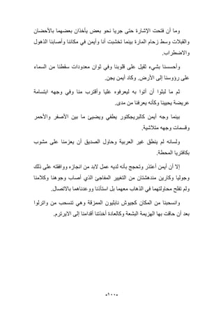 -922-
‫باألحضان‬ ‫بعضهما‬ ‫ٌؤخذان‬ ‫بعض‬ ‫نحو‬ ‫جرٌا‬ ‫حتى‬ ‫اإلشارة‬ ‫فتحت‬ ‫أن‬ ‫وما‬
‫الذهول‬ ‫وأصابنا‬ ‫مكاننا‬ ً‫ف‬ ‫وأٌمن‬ ‫أنا‬ ‫تخشبت‬ ‫بٌنما‬ ‫المارة‬ ‫زحام‬ ‫وسط‬ ‫والقببلت‬
.‫واالضطراب‬
‫وأح‬‫السماء‬ ‫من‬ ‫سقطنا‬ ‫معدودات‬ ‫ثوان‬ ً‫وف‬ ‫قلوبنا‬ ‫على‬ ‫ثقٌل‬ ‫بشًء‬ ‫سسنا‬
‫األرض‬ ‫إلى‬ ‫رإوسنا‬ ‫على‬.‫ٌجن‬ ‫أٌمن‬ ‫وكاد‬.
‫وف‬ ‫منا‬ ‫وأقترب‬ ‫علٌا‬ ‫لٌعرفوه‬ ‫به‬ ‫أتوا‬ ‫أن‬ ‫لبثوا‬ ‫ما‬ ‫ثم‬ً‫وجه‬‫ه‬‫ابتسامة‬
.‫مدى‬ ‫من‬ ‫ٌعرفنا‬ ‫وكؤنه‬ ‫ٌحٌٌنا‬ ‫عرٌضة‬
‫واألحمر‬ ‫األصفر‬ ‫بٌن‬ ‫ما‬ ‫وٌضٌا‬ ً‫ٌطف‬ ‫كالبرٌجكتور‬ ‫أٌمن‬ ‫وجه‬ ‫بٌنما‬
‫وق‬.‫متبلشٌة‬ ‫وجهه‬ ‫سمات‬
‫مشوب‬ ‫على‬ ‫ٌعزمنا‬ ‫أن‬ ‫الصدٌق‬ ‫وحاول‬ ‫العربٌة‬ ‫ؼٌر‬ ‫ٌنطق‬ ‫لم‬ ‫ولسانه‬
‫المحطة‬ ‫بكافترٌا‬.
‫ذلك‬ ‫على‬ ‫ووافقته‬ ‫انجازه‬ ‫من‬ ‫البد‬ ‫عمل‬ ‫لدٌه‬ ‫بؤنه‬ ‫وتحجج‬ ‫أعتذر‬ ‫أٌمن‬ ‫أن‬ ‫إال‬
‫وكبلمنا‬ ‫وجوهنا‬ ‫أصاب‬ ‫الذي‬ ‫المفاجا‬ ‫التؽٌٌر‬ ‫من‬ ‫مندهشتان‬ ‫وكارٌن‬ ‫وجولٌا‬
‫الذ‬ ً‫ف‬ ‫محاولتهما‬ ‫تفلح‬ ‫ولم‬.‫باالتصال‬ ‫ووعدناهما‬ ‫استؤذنا‬ ‫بل‬ ‫معهما‬ ‫هاب‬
‫واترلوا‬ ‫من‬ ‫تنسحب‬ ً‫وه‬ ‫الممزقة‬ ‫نابلٌون‬ ‫كجٌوش‬ ‫المكان‬ ‫من‬ ‫وانسحبنا‬
‫االٌرترم‬ ‫إلى‬ ‫أقدامنا‬ ‫أخذتنا‬ ‫وكالعادة‬ ‫البشعة‬ ‫الهزٌمة‬ ‫بها‬ ‫حاقت‬ ‫أن‬ ‫بعد‬.
 