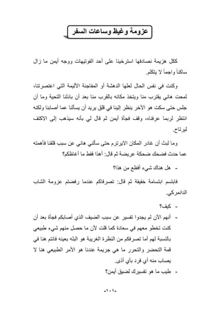 -929-
‫السفر‬ ‫وساعات‬ ‫وغٌظ‬ ‫عزومة‬
‫م‬ ‫أٌمن‬ ‫ووجه‬ ‫الفوتٌهات‬ ‫أحد‬ ‫على‬ ‫استرخٌنا‬ ‫نصادفها‬ ‫هزٌمة‬ ‫ككل‬‫زال‬ ‫ا‬
.‫ٌتكلم‬ ‫ال‬ ‫واجما‬ ‫ساكنا‬
،‫اعتصرتنا‬ ً‫الت‬ ‫األلٌمة‬ ‫المفاجبة‬ ‫أو‬ ‫الدهشة‬ ‫لعلها‬ ‫الحال‬ ‫نفس‬ ً‫ف‬ ‫وكنت‬
‫أن‬ ‫وما‬ ‫التحٌة‬ ‫بادلنا‬ ‫أن‬ ‫بعد‬ ‫منا‬ ‫بالقرب‬ ‫مكانه‬ ‫وٌتخذ‬ ‫منا‬ ‫ٌقترب‬ ً‫هان‬ ‫لمحت‬
‫ولكنه‬ ‫أصابنا‬ ‫عما‬ ‫ٌسؤلنا‬ ‫أن‬ ‫ٌرٌد‬ ‫قلق‬ ً‫ف‬ ‫إلٌنا‬ ‫ٌنظر‬ ‫اآلخر‬ ‫هو‬ ‫سكت‬ ‫حتى‬ ‫جلس‬
‫عرفناه‬ ‫لربما‬ ‫انتظر‬‫االكتؾ‬ ‫إلى‬ ‫سٌذهب‬ ‫بؤنه‬ ً‫ل‬ ‫قال‬ ‫ثم‬ ‫أٌمن‬ ‫فجؤة‬ ‫وقؾ‬ ،
.‫لٌرتاح‬
‫فؤهمته‬ ‫قلقنا‬ ‫سبب‬ ‫عن‬ ً‫هان‬ ً‫سؤلن‬ ‫حتى‬ ‫االٌرترم‬ ‫المكان‬ ‫ؼادر‬ ‫أن‬ ‫لبث‬ ‫وما‬
‫عر‬ ‫ضحكة‬ ‫فضحك‬ ‫حدث‬ ‫عما‬‫أؼاظكم؟‬ ‫ما‬ ‫فقط‬ ‫أهذا‬ :‫قال‬ ‫ثم‬ ‫ٌضة‬
-‫هذا؟‬ ‫من‬ ‫أفظع‬ ‫شًء‬ ‫هناك‬ ‫هل‬
‫ا‬ ‫عزومة‬ ‫رفضتم‬ ‫عندما‬ ‫تصرفاكم‬ :‫قال‬ ‫ثم‬ ‫خفٌفة‬ ‫ابتسامة‬ ‫فابتسم‬‫لشاب‬
.ً‫الدانمرك‬
-‫كٌؾ؟‬
-‫أن‬ ‫بعد‬ ‫فجؤة‬ ‫أصابكم‬ ‫الذي‬ ‫الضٌؾ‬ ‫سبب‬ ‫عن‬ ‫تفسٌر‬ ‫ٌجدوا‬ ‫لم‬ ‫اآلن‬ ‫أنهم‬
ً‫طبٌع‬ ‫شًء‬ ‫منهم‬ ‫حصل‬ ‫ما‬ ‫ألن‬ ‫قلت‬ ‫كما‬ ‫سعادة‬ ً‫ف‬ ‫معهم‬ ‫تخطو‬ ‫كنت‬
ً‫ف‬ ‫هنا‬ ‫فانتم‬ ‫بعٌنه‬ ‫البله‬ ‫هو‬ ‫الؽرٌبة‬ ‫النظرة‬ ‫من‬ ‫تصرفكم‬ ‫أما‬ ‫لهم‬ ‫بالنسبة‬
‫ا‬ ‫األمر‬ ‫هو‬ ‫عندنا‬ ‫جرٌمة‬ ً‫ه‬ ‫ما‬ ‫والتحرر‬ ‫التحضر‬ ‫قمة‬‫ال‬ ‫هنا‬ ً‫لطبٌع‬
.‫أذى‬ ‫بؤي‬ ‫فرد‬ ‫أي‬ ‫منه‬ ‫ٌصاب‬
-‫أٌمن؟‬ ‫لضٌق‬ ‫تفسٌرك‬ ‫هو‬ ‫ما‬ ‫طٌب‬
 