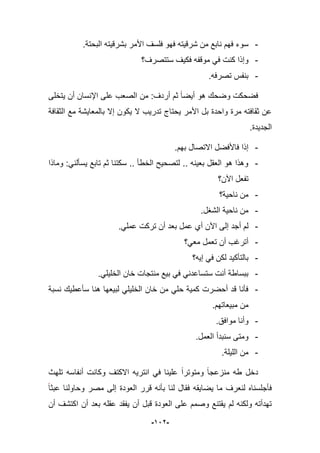 -922-
-.‫البحتة‬ ‫بشرقٌته‬ ‫األمر‬ ‫فلسؾ‬ ‫فهو‬ ‫شرقٌته‬ ‫من‬ ‫نابع‬ ‫فهم‬ ‫سوء‬
-‫ستتصرؾ؟‬ ‫فكٌؾ‬ ‫موقفه‬ ً‫ف‬ ‫كنت‬ ‫وإذا‬
-.‫تصرفه‬ ‫بنفس‬
‫ٌتخلى‬ ‫أن‬ ‫اإلنسان‬ ‫على‬ ‫الصعب‬ ‫من‬ :‫أردؾ‬ ‫ثم‬ ‫أٌضا‬ ‫هو‬ ‫وضحك‬ ‫فضحكت‬
‫ٌحتا‬ ‫األمر‬ ‫بل‬ ‫واحدة‬ ‫مرة‬ ‫ثقافته‬ ‫عن‬‫الثقافة‬ ‫مع‬ ‫بالمعاٌشة‬ ‫إال‬ ‫ٌكون‬ ‫ال‬ ‫تدرٌب‬ ‫ج‬
‫الجدٌدة‬.
-.‫بهم‬ ‫االتصال‬ ‫فاألفضل‬ ‫إذا‬
-‫وماذا‬ :ً‫ٌسؤلن‬ ‫تابع‬ ‫ثم‬ ‫سكتنا‬ .. ‫الخطؤ‬ ‫لتصحٌح‬ .. ‫بعٌنه‬ ‫العقل‬ ‫هو‬ ‫وهذا‬
‫اآلن؟‬ ‫تفعل‬
-‫ناحٌة؟‬ ‫من‬
-.‫الشؽل‬ ‫ناحٌة‬ ‫من‬
-.ً‫عمل‬ ‫تركت‬ ‫أن‬ ‫بعد‬ ‫عمل‬ ‫أي‬ ‫اآلن‬ ‫إلى‬ ‫أجد‬ ‫لم‬
-‫معً؟‬ ‫تعمل‬ ‫أن‬ ‫أترؼب‬
-‫إ‬ ً‫ف‬ ‫لكن‬ ‫بالتؤكٌد‬‫ٌه؟‬
-.ً‫الخلٌل‬ ‫خان‬ ‫منتجات‬ ‫بٌع‬ ً‫ف‬ ً‫ستساعدن‬ ‫أنت‬ ‫ببساطة‬
-‫نسبة‬ ‫سؤعطٌك‬ ‫هنا‬ ‫لبٌعها‬ ً‫الخلٌل‬ ‫خان‬ ‫من‬ ً‫حل‬ ‫كمٌة‬ ‫أحضرت‬ ‫قد‬ ‫فؤنا‬
.‫مبٌعاتهم‬ ‫من‬
-.‫موافق‬ ‫وأنا‬
-.‫العمل‬ ‫سنبدأ‬ ‫ومتى‬
-.‫اللٌلة‬ ‫من‬
‫تلهث‬ ‫أنفاسه‬ ‫وكانت‬ ‫االكتؾ‬ ‫انترٌه‬ ً‫ف‬ ‫علٌنا‬ ‫ومتوترا‬ ‫منزعجا‬ ‫طه‬ ‫دخل‬
‫ٌضاٌقه‬ ‫ما‬ ‫لنعرؾ‬ ‫فؤجلسناه‬‫عبثا‬ ‫وحاولنا‬ ‫مصر‬ ‫إلى‬ ‫العودة‬ ‫قرر‬ ‫بؤنه‬ ‫لنا‬ ‫فقال‬
‫أن‬ ‫اكتشؾ‬ ‫أن‬ ‫بعد‬ ‫عقله‬ ‫ٌفقد‬ ‫أن‬ ‫قبل‬ ‫العودة‬ ‫على‬ ‫وصمم‬ ‫ٌقتنع‬ ‫لم‬ ‫ولكنه‬ ‫تهدأته‬
 