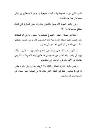 -923-
‫ٌعٌش‬ ‫أن‬ ‫ٌستطٌع‬ ‫ال‬ ‫وهو‬ ‫أبدا‬ ‫طبٌعٌة‬ ‫لٌست‬ ‫وأنها‬ ‫مجنونة‬ ‫عرفها‬ ً‫الت‬ ‫السٌدة‬
.‫األحوال‬ ‫من‬ ‫حال‬ ‫بؤي‬ ‫معها‬
‫مكان‬ ‫بالتلٌفون‬ ‫حجز‬ ‫ألنه‬ ‫العودة‬ ‫بالفعل‬ ‫وقرر‬‫كانت‬ ً‫الت‬ ‫الطابرة‬ ‫على‬ ‫له‬
.‫اآلن‬ ‫من‬ ‫ساعة‬ ‫بعد‬ ‫ستقلع‬
‫لحظات‬ ‫إال‬ ً‫ه‬ ‫وما‬ ‫عٌنٌه‬ ‫من‬ ‫تتساقط‬ ‫والدموع‬ ‫وانطلق‬ ‫عجالة‬ ً‫ف‬ ‫ودعنا‬
‫السٌدة‬ ‫علٌنا‬ ‫دخلت‬ ‫حتى‬ٌ‫الخمس‬ ‫ذات‬ ‫الدانماركٌة‬‫ن‬ً‫وه‬ ‫عاما‬‫عصبٌة‬‫كعادتها‬
.‫مصر‬ ‫إلى‬ ‫سافر‬ ‫أنه‬ ‫أٌمن‬ ‫لها‬ ‫فقال‬ ‫طه‬ ‫عن‬ ‫سؤلت‬
‫ا‬ ‫إلى‬ ‫هرعت‬ ‫حتى‬ ‫ذلك‬ ‫سمعت‬ ‫أن‬ ‫وما‬‫وكؤنه‬ ‫ظرٌؾ‬ ‫وراءها‬ ‫فذهب‬ ‫لمطار‬
‫أٌمن‬ ‫فإذا‬ ‫التصرفات‬ ‫لهذه‬ ‫مندهشٌن‬ ‫ونحن‬ ‫طه‬ ‫من‬ ‫أفضل‬ ‫بؤنه‬ ‫ٌقنعها‬ ‫أن‬ ‫ٌرٌد‬
.‫استكهولم‬ ‫إلى‬ ‫الذهاب‬ ‫قرر‬ ‫بؤنه‬ ‫األخر‬ ‫هو‬ ‫ٌفاجبنا‬
‫وكلفته‬ ‫بالقطار‬ ‫تذكرة‬ ‫بالفعل‬ ‫وحجز‬76‫مكان‬ ‫ال‬ ‫بؤنه‬ ‫أٌقن‬ ‫أن‬ ‫بعد‬ ‫كرونه‬
ً‫ف‬ ‫ٌؽادرها‬ ‫الذي‬ ‫القطار‬ ً‫ف‬ ‫وذلك‬ ‫كوبنهاجن‬ ً‫ف‬ ‫له‬‫إلى‬ ‫مساء‬ ‫عشر‬ ‫الحادٌة‬
.‫صامتٌن‬ ‫فؤطرقنا‬ ‫السوٌد‬
 