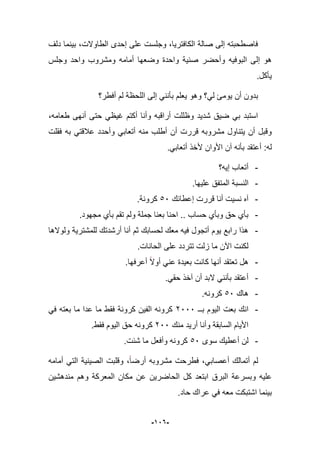 -926-
‫دلؾ‬ ‫بٌنما‬ ،‫الطاوالت‬ ‫إحدى‬ ‫على‬ ‫وجلست‬ ،‫الكافترٌا‬ ‫صالة‬ ‫إلى‬ ‫فاصطحبته‬
‫ومشر‬ ‫أمامه‬ ‫وضعها‬ ‫واحدة‬ ‫صنٌة‬ ‫وأحضر‬ ‫البوفٌه‬ ‫إلى‬ ‫هو‬‫وجلس‬ ‫واحد‬ ‫وب‬
‫ٌؤكل‬.
‫أفطر؟‬ ‫لم‬ ‫اللحظة‬ ‫إلى‬ ً‫بؤنن‬ ‫ٌعلم‬ ‫وهو‬ ‫لً؟‬ ‫ٌوما‬ ‫أن‬ ‫بدون‬
،‫طعامه‬ ‫أنهى‬ ‫حتى‬ ً‫ؼٌظ‬ ‫أكتم‬ ‫وأنا‬ ‫أراقبه‬ ‫وظللت‬ ‫شدٌد‬ ‫ضٌق‬ ً‫ب‬ ‫استبد‬
‫فقلت‬ ‫به‬ ً‫عبلقت‬ ‫وأحدد‬ ً‫أتعاب‬ ‫منه‬ ‫أطلب‬ ‫أن‬ ‫قررت‬ ‫مشروبه‬ ‫ٌتناول‬ ‫أن‬ ‫وقبل‬
.ً‫أتعاب‬ ‫ألخذ‬ ‫األوان‬ ‫آن‬ ‫بؤنه‬ ‫أعتقد‬ :‫له‬
-‫إٌه؟‬ ‫أتعاب‬
-‫النسبة‬.‫علٌها‬ ‫المتفق‬
-‫إعطابك‬ ‫قررت‬ ‫أنا‬ ‫نسٌت‬ ‫آه‬56.‫كرونة‬
-.‫مجهود‬ ‫بؤي‬ ‫تقم‬ ‫ولم‬ ‫جملة‬ ‫بعنا‬ ‫احنا‬ .. ‫حساب‬ ‫وبؤي‬ ‫حق‬ ‫بؤي‬
-‫ولوالها‬ ‫للمشترٌة‬ ‫أرشدتك‬ ‫أنا‬ ‫ثم‬ ‫لحسابك‬ ‫معك‬ ‫فٌه‬ ‫أتجول‬ ‫ٌوم‬ ‫رابع‬ ‫هذا‬
.‫الحانات‬ ‫على‬ ‫تتردد‬ ‫زلت‬ ‫ما‬ ‫اآلن‬ ‫لكنت‬
-.‫أعرفها‬ ‫أوال‬ ً‫عن‬ ‫بعٌدة‬ ‫كانت‬ ‫أنها‬ ‫تعتقد‬ ‫هل‬
-‫بؤنن‬ ‫أعتقد‬.ً‫حق‬ ‫آخذ‬ ‫أن‬ ‫البد‬ ً
-‫هاك‬56.‫كرونه‬
-‫بــ‬ ‫الٌوم‬ ‫بعت‬ ‫انك‬1666ً‫ف‬ ‫بعته‬ ‫ما‬ ‫عدا‬ ‫ما‬ ‫فقط‬ ‫كرونة‬ ‫الفٌن‬ ‫كرونه‬
‫منك‬ ‫أرٌد‬ ‫وأنا‬ ‫السابقة‬ ‫األٌام‬166.‫فقط‬ ‫الٌوم‬ ‫حق‬ ‫كرونه‬
-‫سوى‬ ‫أعطٌك‬ ‫لن‬56.‫شبت‬ ‫ما‬ ‫وأفعل‬ ‫كرونه‬
‫أمامه‬ ً‫الت‬ ‫الصٌنٌة‬ ‫وقلبت‬ ،‫أرضا‬ ‫مشروبه‬ ‫فطرحت‬ ،ً‫أعصاب‬ ‫أتمالك‬ ‫لم‬
‫وبس‬ ‫علٌه‬‫مندهشٌن‬ ‫وهم‬ ‫المعركة‬ ‫مكان‬ ‫عن‬ ‫الحاضرٌن‬ ‫كل‬ ‫ابتعد‬ ‫البرق‬ ‫رعة‬
.‫حاد‬ ‫عراك‬ ً‫ف‬ ‫معه‬ ‫اشتبكت‬ ‫بٌنما‬
 