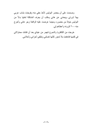 -929-
ً‫عرب‬ ‫بشاب‬ ‫وفوجبت‬ ‫منه‬ ً‫حق‬ ‫ألخذ‬ ‫البولٌس‬ ‫ٌحضر‬ ‫أن‬ ‫على‬ ‫وصممت‬
‫من‬ ‫بدال‬ ‫لحلها‬ ‫المشكلة‬ ‫ٌعرؾ‬ ‫أن‬ ‫وطلب‬ ً‫هان‬ ‫عن‬ ً‫وٌبعدن‬ ً‫ثورت‬ ‫ٌهدأ‬
‫زجر‬ ‫الواقعة‬ ‫علٌه‬ ‫عرضت‬ ‫وحٌنما‬ ‫حضوره‬ ‫من‬ ‫خوفا‬ ‫البولٌس‬‫وأخرج‬ ً‫هان‬
‫منه‬166.ً‫ل‬ ‫وأعطاهم‬ ‫كرونه‬
ً‫محاوالت‬ ‫فشلت‬ ‫أن‬ ‫بعد‬ ‫عٌناي‬ ‫من‬ ‫تنهمر‬ ‫والدموع‬ ‫الكافترٌا‬ ‫من‬ ‫خرجت‬
.ً‫وأحبلم‬ ً‫أحزان‬ ‫وتطفا‬ ً‫تؽسلن‬ ‫كؤنها‬ ‫شعور‬ ‫ببل‬ ‫فاندفعت‬ ‫كتمها‬ ً‫ف‬
 