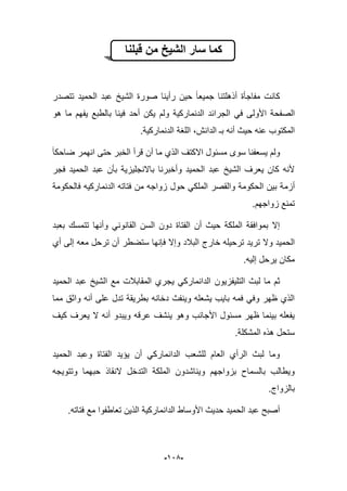 -925-
‫قبلنا‬ ‫من‬ ‫الشٌخ‬ ‫سار‬ ‫كما‬
‫تتصدر‬ ‫الحمٌد‬ ‫عبد‬ ‫الشٌخ‬ ‫صورة‬ ‫رأٌنا‬ ‫حٌن‬ ‫جمٌعا‬ ‫أذهلتنا‬ ‫مفاجؤة‬ ‫كانت‬
‫الص‬‫هو‬ ‫ما‬ ‫ٌفهم‬ ‫بالطبع‬ ‫فٌنا‬ ‫أحد‬ ‫ٌكن‬ ‫ولم‬ ‫الدنماركٌة‬ ‫الجرابد‬ ً‫ف‬ ‫األولى‬ ‫فحة‬
.‫الدنماركٌة‬ ‫اللؽة‬ ،‫الدانش‬ ‫بـ‬ ‫أنه‬ ‫حٌث‬ ‫عنه‬ ‫المكتوب‬
‫ضاحكا‬ ‫انهمر‬ ‫حتى‬ ‫الخبر‬ ‫قرأ‬ ‫أن‬ ‫ما‬ ‫الذي‬ ‫االكتؾ‬ ‫مسبول‬ ‫سوى‬ ‫ٌسعفنا‬ ‫ولم‬
‫فجر‬ ‫الحمٌد‬ ‫عبد‬ ‫بؤن‬ ‫باالنجلٌزٌة‬ ‫وأخبرنا‬ ‫الحمٌد‬ ‫عبد‬ ‫الشٌخ‬ ‫ٌعرؾ‬ ‫كان‬ ‫ألنه‬
‫أزم‬‫فالحكومة‬ ‫الدنماركٌه‬ ‫فتاته‬ ‫من‬ ‫زواجه‬ ‫حول‬ ً‫الملك‬ ‫والقصر‬ ‫الحكومة‬ ‫بٌن‬ ‫ة‬
.‫زواجهم‬ ‫تمنع‬
‫بعبد‬ ‫تتمسك‬ ‫وأنها‬ ً‫القانون‬ ‫السن‬ ‫دون‬ ‫الفتاة‬ ‫أن‬ ‫حٌث‬ ‫الملكة‬ ‫بموافقة‬ ‫إال‬
‫خارج‬ ‫ترحٌله‬ ‫ترٌد‬ ‫وال‬ ‫الحمٌد‬‫أي‬ ‫إلى‬ ‫معه‬ ‫ترحل‬ ‫أن‬ ‫ستضطر‬ ‫فإنها‬ ‫وإال‬ ‫الببلد‬
.‫إلٌه‬ ‫ٌرحل‬ ‫مكان‬
‫التلٌفزٌون‬ ‫لبث‬ ‫ما‬ ‫ثم‬‫الحمٌد‬ ‫عبد‬ ‫الشٌخ‬ ‫مع‬ ‫المقاببلت‬ ‫ٌجري‬ ً‫الدانمارك‬
‫مما‬ ‫واثق‬ ‫أنه‬ ‫على‬ ‫تدل‬ ‫بطرٌقة‬ ‫دخانه‬ ‫وٌنفث‬ ‫ٌشعله‬ ‫باٌب‬ ‫فمه‬ ً‫وف‬ ‫ظهر‬ ‫الذي‬
‫كٌؾ‬ ‫ٌعرؾ‬ ‫ال‬ ‫أنه‬ ‫وٌبدو‬ ‫عرقه‬ ‫ٌنشؾ‬ ‫وهو‬ ‫األجانب‬ ‫مسبول‬ ‫ظهر‬ ‫بٌنما‬ ‫ٌفعله‬
.‫المشكلة‬ ‫هذه‬ ‫ستحل‬
‫ا‬ ‫وعبد‬ ‫الفتاة‬ ‫ٌإٌد‬ ‫أن‬ ً‫الدانمارك‬ ‫للشعب‬ ‫العام‬ ‫الرأي‬ ‫لبث‬ ‫وما‬‫لحمٌد‬
‫وتتوٌجه‬ ‫حبهما‬ ‫النقاذ‬ ‫التدخل‬ ‫الملكة‬ ‫وٌناشدون‬ ‫بزواجهم‬ ‫بالسماح‬ ‫وٌطالب‬
.‫بالزواج‬
‫فتاته‬ ‫مع‬ ‫تعاطفوا‬ ‫الذٌن‬ ‫الدانماركٌة‬ ‫األوساط‬ ‫حدٌث‬ ‫الحمٌد‬ ‫عبد‬ ‫أصبح‬.
 