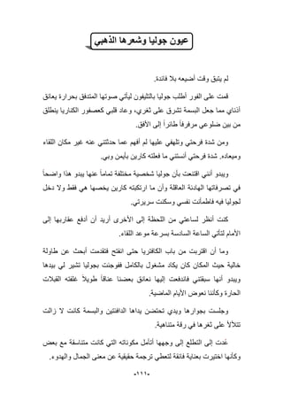 -999-
ً‫الذهب‬ ‫وشعرها‬ ‫جولٌا‬ ‫عٌون‬
.‫فابدة‬ ‫ببل‬ ‫أضٌعه‬ ‫وقت‬ ‫ٌتبق‬ ‫لم‬
‫ٌعانق‬ ‫بحرارة‬ ‫المتدفق‬ ‫صوتها‬ ً‫لٌؤت‬ ‫بالتلٌفون‬ ‫جولٌا‬ ‫أطلب‬ ‫الفور‬ ‫على‬ ‫قمت‬
‫ٌنطلق‬ ‫الكنارٌا‬ ‫كعصفور‬ ً‫قلب‬ ‫وعاد‬ ،‫ثؽري‬ ‫على‬ ‫تشرق‬ ‫البسمة‬ ‫جعل‬ ‫مما‬ ‫أذناي‬
‫مرفرفا‬ ً‫ضلوع‬ ‫بٌن‬ ‫من‬.‫األفق‬ ‫إلى‬ ‫طابرا‬
‫اللقاء‬ ‫مكان‬ ‫ؼٌر‬ ‫عنه‬ ً‫حدثتن‬ ‫عما‬ ‫أفهم‬ ‫لم‬ ‫علٌها‬ ً‫وتلهف‬ ً‫فرحت‬ ‫شدة‬ ‫ومن‬
‫ومٌعاده‬.ً‫وب‬ ‫بؤٌمن‬ ‫كارٌن‬ ‫فعلته‬ ‫ما‬ ً‫أنستن‬ ً‫فرحت‬ ‫شدة‬.
‫واضحا‬ ‫هذا‬ ‫ٌبدو‬ ‫عنها‬ ‫تماما‬ ‫مختلفة‬ ‫شخصٌة‬ ‫جولٌا‬ ‫بؤن‬ ‫اقتنعت‬ ً‫أنن‬ ‫وٌبدو‬
ٌ ‫كارٌن‬ ‫ارتكبته‬ ‫ما‬ ‫وأن‬ ‫العاقلة‬ ‫الهادبة‬ ‫تصرفاتها‬ ً‫ف‬‫دخل‬ ‫وال‬ ‫فقط‬ ً‫ه‬ ‫خصها‬
.ً‫سرٌرت‬ ‫وسكنت‬ ً‫نفس‬ ‫فاطمؤنت‬ ‫فٌه‬ ‫لجولٌا‬
‫إلى‬ ‫عقاربها‬ ‫أدفع‬ ‫أن‬ ‫أرٌد‬ ‫األخرى‬ ‫إلى‬ ‫اللحظة‬ ‫من‬ ً‫لساعت‬ ‫أنظر‬ ‫كنت‬
.‫اللقاء‬ ‫موعد‬ ‫بسرعة‬ ‫السادسة‬ ‫الساعة‬ ً‫لتؤت‬ ‫األمام‬
‫طاولة‬ ‫عن‬ ‫أبحث‬ ‫فتقدمت‬ ‫انفتح‬ ‫حتى‬ ‫الكافترٌا‬ ‫باب‬ ‫من‬ ‫اقتربت‬ ‫أن‬ ‫وما‬
‫م‬ ‫ٌكاد‬ ‫كان‬ ‫المكان‬ ‫حٌث‬ ‫خالٌة‬‫بٌدها‬ ً‫ل‬ ‫تشٌر‬ ‫بجولٌا‬ ‫ففوجبت‬ ‫بالكامل‬ ‫شؽول‬
‫إلٌها‬ ‫فاندفعت‬ ً‫سبقتن‬ ‫أنها‬ ‫وٌبدو‬‫القببلت‬ ‫ؼلفته‬ ‫طوٌبل‬ ‫عناقا‬ ‫بعضنا‬ ‫نعانق‬
‫الماضٌة‬ ‫األٌام‬ ‫نعوض‬ ‫وكؤننا‬ ‫الحارة‬.
‫زالت‬ ‫ال‬ ‫كانت‬ ‫والبسمة‬ ‫الدافبتٌن‬ ‫ٌداها‬ ‫تحتضن‬ ‫وٌدي‬ ‫بجوارها‬ ‫وجلست‬
‫متناهٌة‬ ‫رقة‬ ً‫ف‬ ‫ثؽرها‬ ‫على‬ ‫تتؤلأل‬.
‫التط‬ ‫إلى‬ ‫دت‬‫ع‬‫بعض‬ ‫مع‬ ‫متناسقة‬ ‫كانت‬ ً‫الت‬ ‫مكوناته‬ ‫أتؤمل‬ ‫وجهها‬ ‫إلى‬ ‫لع‬
‫وكؤنها‬‫اختٌرت‬‫بع‬.‫والهدوء‬ ‫الجمال‬ ‫معنى‬ ‫عن‬ ‫حقٌقٌة‬ ‫ترجمة‬ ً‫لتعط‬ ‫فابقة‬ ‫ناٌة‬
 