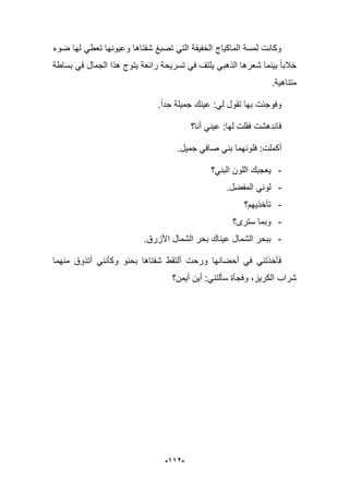 -992-
‫ضوء‬ ‫لها‬ ً‫تعط‬ ‫وعٌونها‬ ‫شفتاها‬ ‫تصبػ‬ ً‫الت‬ ‫الخفٌفة‬ ‫الماكٌاج‬ ‫لمسة‬ ‫وكانت‬
‫بس‬ ً‫ف‬ ‫الجمال‬ ‫هذا‬ ‫ٌتوج‬ ‫رابعة‬ ‫تسرٌحة‬ ً‫ف‬ ‫ٌلتؾ‬ ً‫الذهب‬ ‫شعرها‬ ‫بٌنما‬ ‫خبلبا‬‫اطة‬
.‫متناهٌة‬
.‫جدا‬ ‫جمٌلة‬ ‫عٌنك‬ :ً‫ل‬ ‫تقول‬ ‫بها‬ ‫وفوجبت‬
‫أنا؟‬ ً‫عٌن‬ :‫لها‬ ‫فقلت‬ ‫فاندهشت‬
.‫جمٌل‬ ً‫صاف‬ ً‫بن‬ ‫فلونهما‬ :‫أكملت‬
-‫البنً؟‬ ‫اللون‬ ‫ٌعجبك‬
-.‫المفضل‬ ً‫لون‬
-‫تؤخذٌهم؟‬
-‫سترى؟‬ ‫وبما‬
-.‫األزرق‬ ‫الشمال‬ ‫بحر‬ ‫عٌناك‬ ‫الشمال‬ ‫ببحر‬
‫منهم‬ ‫أتذوق‬ ً‫وكؤنن‬ ‫بحنو‬ ‫شفتاها‬ ‫ألتقط‬ ‫ورحت‬ ‫أحضانها‬ ً‫ف‬ ً‫فؤخذتن‬‫ا‬
‫أٌمن؟‬ ‫أٌن‬ :ً‫سؤلتن‬ ‫وفجؤة‬ ،‫الكرٌز‬ ‫شراب‬
 