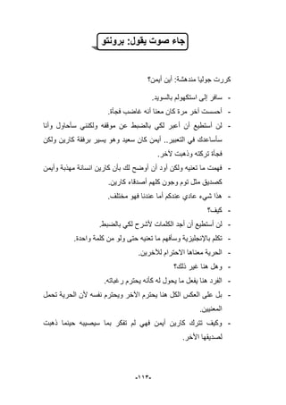 -993-
‫برونتو‬ :‫ٌقول‬ ‫صوت‬ ‫جاء‬
‫أٌمن؟‬ ‫أٌن‬ :‫مندهشة‬ ‫جولٌا‬ ‫كررت‬
-.‫بالسوٌد‬ ‫استكهولم‬ ‫إلى‬ ‫سافر‬
-‫فجؤة‬ ‫ؼاضب‬ ‫أنه‬ ‫معنا‬ ‫كان‬ ‫مرة‬ ‫آخر‬ ‫أحسست‬.
-‫وأنا‬ ‫سؤحاول‬ ً‫ولكنن‬ ‫موقفه‬ ‫عن‬ ‫بالضبط‬ ً‫لك‬ ‫أعبر‬ ‫أن‬ ‫أستطٌع‬ ‫لن‬
‫سعٌد‬ ‫كان‬ ‫أٌمن‬ ..‫التعبٌر‬ ً‫ف‬ ‫سؤساعدك‬ٌ ‫وهو‬‫ولكن‬ ‫كارٌن‬ ‫برفقة‬ ‫سٌر‬
.‫آلخر‬ ‫وذهبت‬ ‫تركته‬ ‫فجؤة‬
-‫وأٌمن‬ ‫مهذبة‬ ‫انسانة‬ ‫كارٌن‬ ‫بؤن‬ ‫لك‬ ‫أوضح‬ ‫أن‬ ‫أود‬ ‫ولكن‬ ‫تعنٌه‬ ‫ما‬ ‫فهمت‬
.‫كارٌن‬ ‫أصدقاء‬ ‫كلهم‬ ‫وجون‬ ‫توم‬ ‫مثل‬ ‫كصدٌق‬
-‫شًء‬ ‫هذا‬.‫مختلؾ‬ ‫فهو‬ ‫عندنا‬ ‫أما‬ ‫عندكم‬ ‫عادي‬
-‫كٌؾ؟‬
-.‫بالضبط‬ ً‫لك‬ ‫ألشرح‬ ‫الكلمات‬ ‫أجد‬ ‫أن‬ ‫أستطٌع‬ ‫لن‬
-‫تكلم‬‫باإلنجلٌزٌة‬‫وسؤفهم‬.‫واحدة‬ ‫كلمة‬ ‫من‬ ‫ولو‬ ‫حتى‬ ‫تعنٌه‬ ‫ما‬
-.‫لآلخرٌن‬ ‫االحترام‬ ‫معناها‬ ‫الحرٌة‬
-‫ذلك؟‬ ‫ؼٌر‬ ‫هنا‬ ‫وهل‬
-‫رؼباته‬ ‫ٌحترم‬ ‫كؤنه‬ ‫له‬ ‫ٌحول‬ ‫ما‬ ‫ٌفعل‬ ‫هنا‬ ‫الفرد‬.
-‫تحمل‬ ‫الحرٌة‬ ‫ألن‬ ‫نفسه‬ ‫وٌحترم‬ ‫اآلخر‬ ‫ٌحترم‬ ‫هنا‬ ‫الكل‬ ‫العكس‬ ‫على‬ ‫بل‬
.‫المعنٌٌن‬
-‫ذهبت‬ ‫حٌنما‬ ‫سٌصٌبه‬ ‫بما‬ ‫تفكر‬ ‫لم‬ ً‫فه‬ ‫أٌمن‬ ‫كارٌن‬ ‫تترك‬ ‫وكٌؾ‬
‫لص‬.‫األخر‬ ‫دٌقها‬
 