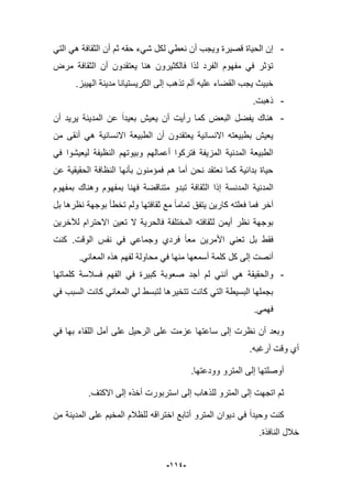 -994-
-ً‫الت‬ ً‫ه‬ ‫الثقافة‬ ‫أن‬ ‫ثم‬ ‫حقه‬ ‫شًء‬ ‫لكل‬ ً‫نعط‬ ‫أن‬ ‫وٌجب‬ ‫قصٌرة‬ ‫الحٌاة‬ ‫إن‬
‫مرض‬ ‫الثقافة‬ ‫أن‬ ‫ٌعتقدون‬ ‫هنا‬ ‫فالكثٌرون‬ ‫لذا‬ ‫الفرد‬ ‫مفهوم‬ ً‫ف‬ ‫تإثر‬
.‫الهٌبز‬ ‫مدٌنة‬ ‫الكرٌستٌانا‬ ‫إلى‬ ‫تذهب‬ ‫ألم‬ ‫علٌه‬ ‫القضاء‬ ‫ٌجب‬ ‫خبٌث‬
-.‫ذهبت‬
-‫ٌر‬ ‫المدٌنة‬ ‫عن‬ ‫بعٌدا‬ ‫ٌعٌش‬ ‫أن‬ ‫رأٌت‬ ‫كما‬ ‫البعض‬ ‫ٌفضل‬ ‫هناك‬‫أن‬ ‫ٌد‬
‫من‬ ‫أنقى‬ ً‫ه‬ ‫االنسانٌة‬ ‫الطبٌعة‬ ‫أن‬ ‫ٌعتقدون‬ ‫االنسانٌة‬ ‫بطبٌعته‬ ‫ٌعٌش‬
ً‫ف‬ ‫لٌعٌشوا‬ ‫النظٌفة‬ ‫وبٌوتهم‬ ‫أعمالهم‬ ‫فتركوا‬ ‫المزٌفة‬ ‫المدنٌة‬ ‫الطبٌعة‬
‫عن‬ ‫الحقٌقٌة‬ ‫النظافة‬ ‫بؤنها‬ ‫فمإمنون‬ ‫هم‬ ‫أما‬ ‫نحن‬ ‫نعتقد‬ ‫كما‬ ‫بدابٌة‬ ‫حٌاة‬
‫المدنسة‬ ‫المدنٌة‬‫و‬ ‫بمفهوم‬ ‫فهنا‬ ‫متناقضة‬ ‫تبدو‬ ‫الثقافة‬ ‫إذا‬‫بمفهوم‬ ‫هناك‬
‫ولم‬ ‫ثقافتها‬ ‫مع‬ ‫تماما‬ ‫ٌتفق‬ ‫كارٌن‬ ‫فعلته‬ ‫فما‬ ‫آخر‬‫تخطؤ‬‫بل‬ ‫نظرها‬ ‫بوجهة‬
‫لآلخرٌن‬ ‫االحترام‬ ‫تعٌن‬ ‫ال‬ ‫فالحرٌة‬ ‫المختلفة‬ ‫لثقافته‬ ‫أٌمن‬ ‫نظر‬ ‫بوجهة‬
‫كنت‬ .‫الوقت‬ ‫نفس‬ ً‫ف‬ ً‫وجماع‬ ‫فردي‬ ‫معا‬ ‫األمرٌن‬ ً‫تعن‬ ‫بل‬ ‫فقط‬
.ً‫المعان‬ ‫هذه‬ ‫لفهم‬ ‫محاولة‬ ً‫ف‬ ‫منها‬ ‫أسمعها‬ ‫كلمة‬ ‫كل‬ ‫إلى‬ ‫أنصت‬
-‫كلماتها‬ ‫فسبلسة‬ ‫الفهم‬ ً‫ف‬ ‫كبٌرة‬ ‫صعوبة‬ ‫أجد‬ ‫لم‬ ً‫أنن‬ ً‫ه‬ ‫والحقٌقة‬
ً‫ف‬ ‫السبب‬ ‫كانت‬ ً‫المعان‬ ً‫ل‬ ‫لتبسط‬ ‫تتخٌرها‬ ‫كانت‬ ً‫الت‬ ‫البسٌطة‬ ‫بجملها‬
.ً‫فهم‬
ً‫ف‬ ‫بها‬ ‫اللقاء‬ ‫أمل‬ ‫على‬ ‫الرحٌل‬ ‫على‬ ‫عزمت‬ ‫ساعتها‬ ‫إلى‬ ‫نظرت‬ ‫أن‬ ‫وبعد‬
.‫أرؼبه‬ ‫وقت‬ ‫أي‬
.‫وودعتها‬ ‫المترو‬ ‫إلى‬ ‫أوصلتها‬
‫لل‬ ‫المترو‬ ‫إلى‬ ‫اتجهت‬ ‫ثم‬.‫االكتؾ‬ ‫إلى‬ ‫أخذه‬ ‫استربورت‬ ‫إلى‬ ‫ذهاب‬
‫للظبلم‬ ‫اختراقه‬ ‫أتابع‬ ‫المترو‬ ‫دٌوان‬ ً‫ف‬ ‫وحٌدا‬ ‫كنت‬‫من‬ ‫المدٌنة‬ ‫على‬ ‫المخٌم‬
.‫النافذة‬ ‫خبلل‬
 