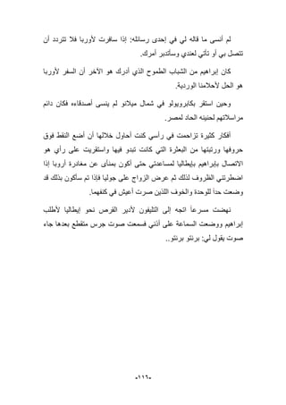 -996-
‫قاله‬ ‫ما‬ ‫أنسى‬ ‫لم‬‫أن‬ ‫تتردد‬ ‫فبل‬ ‫ألوربا‬ ‫سافرت‬ ‫إذا‬ :‫رسابله‬ ‫إحدى‬ ً‫ف‬ ً‫ل‬
.‫أمرك‬ ‫وسؤتدبر‬ ‫لعندي‬ ً‫تؤت‬ ‫أو‬ ً‫ب‬ ‫تتصل‬
‫كان‬‫إبراهٌم‬‫ألوربا‬ ‫السفر‬ ‫أن‬ ‫اآلخر‬ ‫هو‬ ‫أدرك‬ ‫الذي‬ ‫الطموح‬ ‫الشباب‬ ‫من‬
.‫الوردٌة‬ ‫ألحبلمنا‬ ‫الحل‬ ‫هو‬
‫دابم‬ ‫فكان‬ ‫أصدقاءه‬ ‫ٌنسى‬ ‫لم‬ ‫مٌبلنو‬ ‫شمال‬ ً‫ف‬ ‫بكابروٌولو‬ ‫استقر‬ ‫وحٌن‬
‫ا‬ ‫لحنٌنه‬ ‫مراسبلتهم‬.‫لمصر‬ ‫لحاد‬
‫فوق‬ ‫النقط‬ ‫أضع‬ ‫أن‬ ‫خبللها‬ ‫أحاول‬ ‫كنت‬ ً‫رأس‬ ً‫ف‬ ‫تزاحمت‬ ‫كثٌرة‬ ‫أفكار‬
‫و‬ ‫فٌها‬ ‫تبدو‬ ‫كانت‬ ً‫الت‬ ‫البعثرة‬ ‫من‬ ‫ورتبتها‬ ‫حروفها‬‫ا‬‫ستقرٌت‬‫هو‬ ‫رأي‬ ‫على‬
‫االتصال‬‫بإبراهٌم‬‫إذا‬ ‫أروبا‬ ‫مؽادرة‬ ‫عن‬ ‫بمنؤى‬ ‫أكون‬ ‫حتى‬ ً‫لمساعدت‬ ‫بإٌطالٌا‬
‫فإذا‬ ‫جولٌا‬ ‫على‬ ‫الزواج‬ ‫عرض‬ ‫ثم‬ ‫لذلك‬ ‫الظروؾ‬ ً‫اضطرتن‬‫قد‬ ‫بذلك‬ ‫سؤكون‬ ‫تم‬
‫وضعت‬‫حدا‬.‫كنفهما‬ ً‫ف‬ ‫أعٌش‬ ‫صرت‬ ‫اللذٌن‬ ‫والخوؾ‬ ‫للوحدة‬
‫نحو‬ ‫القرص‬ ‫ألدٌر‬ ‫التلٌفون‬ ‫إلى‬ ‫اتجه‬ ‫مسرعا‬ ‫نهضت‬‫إٌطالٌا‬‫ألطلب‬
‫إبراهٌم‬‫جاء‬ ‫بعدها‬ ‫متقطع‬ ‫جرس‬ ‫صوت‬ ‫فسمعت‬ ً‫أذن‬ ‫على‬ ‫السماعة‬ ‫ووضعت‬
..‫برنتو‬ ‫برنتو‬ :ً‫ل‬ ‫ٌقول‬ ‫صوت‬
 