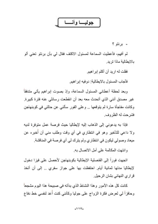 -999-
ٌ‫جول‬‫ــــ‬‫وأن‬ ‫ا‬‫ـــــ‬‫ا‬
-‫؟‬ ‫برنتو‬
‫أفه‬ ‫لم‬‫ألو‬ ً‫تعن‬ ‫برنتو‬ ‫بؤن‬ ً‫ل‬ ‫فقال‬ ‫االكتؾ‬ ‫لمسبول‬ ‫السماعة‬ ‫فؤعطٌت‬ ،‫م‬
.‫ترٌد‬ ‫ماذا‬ ‫باالٌطالٌة‬
‫أكلم‬ ‫أن‬ ‫ارٌد‬ ‫له‬ ‫فقلت‬‫إبراهٌم‬.
‫دوفٌه‬ :‫باالٌطالٌة‬ ‫المسبول‬ ‫فؤجاب‬‫إبراهٌم‬.
‫متدفقا‬ ً‫ٌؤت‬ ‫إبراهٌم‬ ‫بصوت‬ ‫وإذ‬ ،‫السماعة‬ ‫المسبول‬ ً‫أعطان‬ ‫لحظة‬ ‫وبعد‬
‫انقط‬ ‫أن‬ ‫بعد‬ ‫معه‬ ‫أتحدث‬ ‫الذي‬ ً‫أنن‬ ‫مصدق‬ ‫ؼٌر‬‫كبٌرة‬ ‫فترة‬ ‫عنه‬ ً‫رسابل‬ ‫عت‬.
ً‫حالت‬ ‫عن‬ ً‫سؤلن‬ ‫الفور‬ ‫وعلى‬ .. ‫ٌتوقعها‬ ‫لم‬ ‫سارة‬ ‫مفاجؤة‬ ‫وكانت‬‫كوبنهاجن‬ ً‫ف‬
.‫الظروؾ‬ ‫له‬ ‫فشرحت‬
‫لدٌه‬ ‫متوفرة‬ ‫عمل‬ ‫فرصة‬ ‫حٌث‬ ‫إلٌطالٌا‬ ‫إلٌه‬ ‫الذهاب‬ ‫إلى‬ ً‫ٌدعون‬ ‫به‬ ‫فإذا‬
‫عن‬ ‫خبره‬‫أ‬ ‫أن‬ ً‫من‬ ‫وطلب‬ ‫وقت‬ ‫أي‬ ً‫ف‬ ‫انتظاري‬ ً‫ف‬ ‫وهو‬ ‫للتؤخٌر‬ ً‫داع‬ ‫وال‬
ٌ‫ل‬ ً‫وصول‬ ‫مٌعاد‬‫المناقشة‬ ً‫ف‬ ‫فرصة‬ ‫أي‬ ً‫ل‬ ‫ٌترك‬ ‫ولم‬ ‫انتظاري‬ ً‫ف‬ ‫كون‬.
.‫به‬ ‫االتصال‬ ‫أمل‬ ‫على‬ ‫المكالمة‬ ‫وانتهت‬
‫دخول‬ ‫فٌزا‬ ‫على‬ ‫ألحصل‬ ‫بكوبنهاجن‬ ‫اإلٌطالٌة‬ ‫القنصلٌة‬ ‫إلى‬ ‫فورا‬ ‫اتجهت‬
‫أتخذ‬ ‫أن‬ ‫إلى‬ .. ‫سفري‬ ‫جواز‬ ‫على‬ ‫بها‬ ‫احتفظت‬ .‫أٌام‬ ‫ثمانٌة‬ ‫مدتها‬ ‫إلٌطالٌا‬
.‫الرحٌل‬ ‫بشان‬ ً‫النهاب‬ ‫قراري‬
‫هذه‬ ‫كل‬ ‫كانت‬‫مشجعا‬ ‫الٌوم‬ ‫هذا‬ ‫صبٌحة‬ ً‫ف‬ ‫بدأته‬ ‫الذي‬ ‫النشاط‬ ‫وهذا‬ ‫األمور‬
‫دفاع‬ ‫خط‬ ً‫لنفس‬ ‫عد‬‫أ‬ ‫كنت‬ ً‫وكؤنن‬ ‫جولٌا‬ ‫على‬ ‫الزواج‬ ‫فكرة‬ ‫لعرض‬ ً‫ل‬ ‫وحافزا‬
 