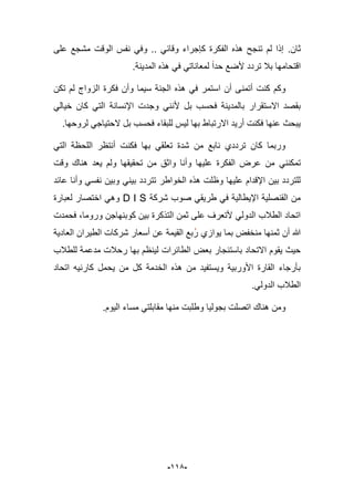 -995-
‫ثان‬.‫على‬ ‫مشجع‬ ‫الوقت‬ ‫نفس‬ ً‫وف‬ .. ً‫وقاب‬ ‫كإجراء‬ ‫الفكرة‬ ‫هذه‬ ‫تنجح‬ ‫لم‬ ‫إذا‬
.‫المدٌنة‬ ‫هذه‬ ً‫ف‬ ً‫لمعانات‬ ‫حدا‬ ‫ألضع‬ ‫تردد‬ ‫ببل‬ ‫اقتحامها‬
‫أتمن‬ ‫كنت‬ ‫وكم‬‫تكن‬ ‫لم‬ ‫الزواج‬ ‫فكرة‬ ‫وأن‬ ‫سٌما‬ ‫الجنة‬ ‫هذه‬ ً‫ف‬ ‫استمر‬ ‫أن‬ ‫ى‬
‫وج‬ ً‫ألنن‬ ‫بل‬ ‫فحسب‬ ‫بالمدٌنة‬ ‫االستقرار‬ ‫بقصد‬‫د‬ً‫خٌال‬ ‫كان‬ ً‫الت‬ ‫اإلنسانة‬ ‫ت‬
.‫لروحها‬ ً‫الحتٌاج‬ ‫بل‬ ‫فحسب‬ ‫للبقاء‬ ‫لٌس‬ ‫بها‬ ‫االرتباط‬ ‫أرٌد‬ ‫فكنت‬ ‫عنها‬ ‫ٌبحث‬
ً‫الت‬ ‫اللحظة‬ ‫أنتظر‬ ‫فكنت‬ ‫بها‬ ً‫تعلق‬ ‫شدة‬ ‫من‬ ‫نابع‬ ‫ترددي‬ ‫كان‬ ‫وربما‬
ً‫تمكنن‬‫وقت‬ ‫هناك‬ ‫ٌعد‬ ‫ولم‬ ‫تحقٌقها‬ ‫من‬ ‫واثق‬ ‫وأنا‬ ‫علٌها‬ ‫الفكرة‬ ‫عرض‬ ‫من‬
‫عابد‬ ‫وأنا‬ ً‫نفس‬ ‫وبٌن‬ ً‫بٌن‬ ‫تتردد‬ ‫الخواطر‬ ‫هذه‬ ‫وظلت‬ ‫علٌها‬ ‫اإلقدام‬ ‫بٌن‬ ‫للتردد‬
‫شركة‬ ‫صوب‬ ً‫طرٌق‬ ً‫ف‬ ‫اإلٌطالٌة‬ ‫القنصلٌة‬ ‫من‬D I S‫لعبارة‬ ‫اختصار‬ ً‫وه‬
‫وروما‬ ‫كوبنهاجن‬ ‫بٌن‬ ‫التذكرة‬ ‫ثمن‬ ‫على‬ ‫ألتعرؾ‬ ً‫الدول‬ ‫الطبلب‬ ‫اتحاد‬‫فحمدت‬ ،
‫ٌوازي‬ ‫بما‬ ‫منخفض‬ ‫ثمنها‬ ‫أن‬ ‫هللا‬‫العادٌة‬ ‫الطٌران‬ ‫شركات‬ ‫أسعار‬ ‫عن‬ ‫القٌمة‬ ‫بع‬‫ر‬
‫للطبلب‬ ‫مدعمة‬ ‫رحبلت‬ ‫بها‬ ‫لٌنظم‬ ‫الطابرات‬ ‫بعض‬ ‫باستبجار‬ ‫االتحاد‬ ‫ٌقوم‬ ‫حٌث‬
‫اتحاد‬ ‫كارنٌه‬ ‫ٌحمل‬ ‫من‬ ‫كل‬ ‫الخدمة‬ ‫هذه‬ ‫من‬ ‫وٌستفٌد‬ ‫األوربٌة‬ ‫القارة‬ ‫بؤرجاء‬
.ً‫الدول‬ ‫الطبلب‬
‫و‬ ‫بجولٌا‬ ‫اتصلت‬ ‫هناك‬ ‫ومن‬.‫الٌوم‬ ‫مساء‬ ً‫مقابلت‬ ‫منها‬ ‫طلبت‬
 