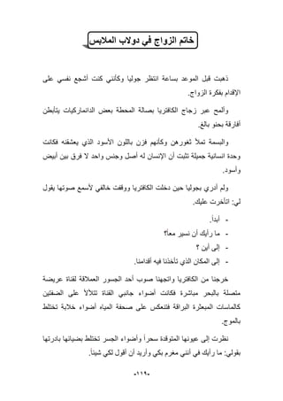 -991-
‫المالبس‬ ‫دوالب‬ ً‫ف‬ ‫الزواج‬ ‫خاتم‬
‫على‬ ً‫نفس‬ ‫أشجع‬ ‫كنت‬ ً‫وكؤنن‬ ‫جولٌا‬ ‫انتظر‬ ‫بساعة‬ ‫الموعد‬ ‫قبل‬ ‫ذهبت‬
.‫الزواج‬ ‫بفكرة‬ ‫اإلقدام‬
‫ٌتؤبطن‬ ‫الدانماركٌات‬ ‫بعض‬ ‫المحطة‬ ‫بصالة‬ ‫الكافترٌا‬ ‫زجاج‬ ‫عبر‬ ‫وألمح‬
.‫بالػ‬ ‫بحنو‬ ‫أفارقة‬
‫فزن‬ ‫وكؤنهم‬ ‫ثؽورهن‬ ‫تمؤل‬ ‫والبسمة‬‫فكانت‬ ‫ٌعشقنه‬ ‫الذي‬ ‫األسود‬ ‫باللون‬
‫أبٌض‬ ‫بٌن‬ ‫فرق‬ ‫ال‬ ‫واحد‬ ‫وجنس‬ ‫أصل‬ ‫له‬ ‫اإلنسان‬ ‫أن‬ ‫تثبت‬ ‫جمٌلة‬ ‫انسانٌة‬ ‫وحدة‬
‫وأسود‬.
‫ٌقول‬ ‫صوتها‬ ‫ألسمع‬ ً‫خالف‬ ‫ووقفت‬ ‫الكافترٌا‬ ‫دخلت‬ ‫حٌن‬ ‫بجولٌا‬ ‫أدري‬ ‫ولم‬
.‫علٌك‬ ‫اتؤخرت‬ :ً‫ل‬
-.‫أبدا‬
-‫؟‬‫معا‬ ‫نسٌر‬ ‫أن‬ ‫رأٌك‬ ‫ما‬
-‫؟‬ ‫أٌن‬ ‫إلى‬
-‫أق‬ ‫فٌه‬ ‫تؤخذنا‬ ‫الذي‬ ‫المكان‬ ‫إلى‬.‫دامنا‬
‫عرٌضة‬ ‫لقناة‬ ‫العمبلقة‬ ‫الجسور‬ ‫أحد‬ ‫صوب‬ ‫واتجهنا‬ ‫الكافترٌا‬ ‫من‬ ‫خرجنا‬
‫الضفتٌن‬ ‫على‬ ‫تتؤلأل‬ ‫القناة‬ ً‫جانب‬ ‫أضواء‬ ‫فكانت‬ ‫مباشرة‬ ‫بالبحر‬ ‫متصلة‬
‫تختلط‬ ‫خبلبة‬ ‫أضواء‬ ‫المٌاه‬ ‫صحفة‬ ‫على‬ ‫فتنعكس‬ ‫البراقة‬ ‫المبعثرة‬ ‫كالماسات‬
.‫بالموج‬
‫تخت‬ ‫الجسر‬ ‫وأضواء‬ ‫سحرا‬ ‫المتوقدة‬ ‫عٌونها‬ ‫إلى‬ ‫نظرت‬‫بادرتها‬ ‫بضٌابها‬ ‫لط‬
.‫شٌبا‬ ً‫لك‬ ‫أقول‬ ‫أن‬ ‫وأرٌد‬ ً‫بك‬ ‫مؽرم‬ ً‫أنن‬ ً‫ف‬ ‫رأٌك‬ ‫ما‬ :ً‫بقول‬
 