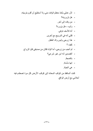 -929-
-.‫بتربٌته‬ ‫أقوم‬ ‫أن‬ ‫أستطٌع‬ ‫وال‬ ً‫من‬ ‫الوقت‬ ‫معظم‬ ‫ٌؤخذ‬ ً‫عمل‬ ‫ألن‬
-‫تزورٌنه؟‬ ‫هل‬
-.‫آخر‬ ‫إلى‬ ‫وقت‬ ‫من‬
-‫ٌزوره؟‬ ‫هل‬ ، ‫وأبوه‬
-.ً‫توف‬ ‫لؤلسؾ‬ ‫أنه‬
-‫أخرى‬ ‫مع‬ ‫النروٌج‬ ً‫ف‬ ‫أنه‬ ً‫قلت‬.
-.‫الطفل‬ ‫والد‬ ‫ولٌس‬ ً‫زوج‬ ‫هذا‬
-‫؟‬ ‫كٌؾ‬
-.‫الزواج‬ ‫قبل‬ ً‫صدٌق‬ ‫من‬ ‫فكان‬ ‫الولد‬ ‫أما‬ ،ً‫زوج‬ ‫من‬ ‫أنجب‬ ‫لم‬
-‫شرعً؟‬ ‫ؼٌر‬ ‫ابن‬ ‫أنه‬ ‫أتقصدٌن‬
-.‫بالضبط‬
-‫مؤساة‬ ‫إنها‬.
-.‫الحٌاة‬ ً‫ه‬
‫فٌه‬ ‫تصطدم‬ ‫مرة‬ ‫كل‬ ‫األرض‬ ‫كوكب‬ ‫إلى‬ ‫السعادة‬ ‫كوكب‬ ‫من‬ ‫أتساقط‬ ‫كنت‬
.‫الواقع‬ ‫أرض‬ ‫مع‬ ً‫أحبلم‬
 