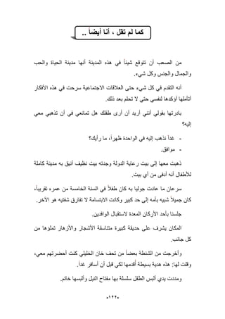 -922-
.. ‫أٌضا‬ ‫أنا‬ ، ‫تقل‬ ‫لم‬ ‫كما‬
‫ه‬ ً‫ف‬ ‫شٌبا‬ ‫تتوقع‬ ‫أن‬ ‫الصعب‬ ‫من‬‫والحب‬ ‫الحٌاة‬ ‫مدٌنة‬ ‫أنها‬ ‫المدٌنة‬ ‫ذه‬
‫شًء‬ ‫وكل‬ ‫والجنس‬ ‫والجمال‬.
‫األفكار‬ ‫هذه‬ ً‫ف‬ ‫سرحت‬ ‫االجتماعٌة‬ ‫العبلقات‬ ‫حتى‬ ‫شًء‬ ‫كل‬ ً‫ف‬ ‫التقدم‬ ‫أنه‬
.‫ذلك‬ ‫بعد‬ ‫تحلم‬ ‫ال‬ ً‫حت‬ ً‫لنفس‬ ‫أإكدها‬ ‫أتؤملها‬
ً‫مع‬ ً‫تذهب‬ ‫أن‬ ً‫ف‬ ً‫تمانع‬ ‫هل‬ ‫طفلك‬ ‫أرى‬ ‫أن‬ ‫أرٌد‬ ً‫أنن‬ ً‫بقول‬ ‫بادرتها‬
‫إلٌه؟‬
-‫الوا‬ ً‫ف‬ ‫إلٌه‬ ‫نذهب‬ ‫ؼدا‬‫رأٌك؟‬ ‫ما‬ ،‫ظهرا‬ ‫حدة‬
-.‫موافق‬
‫كاملة‬ ‫مدٌنة‬ ‫به‬ ‫أنٌق‬ ‫نظٌؾ‬ ‫بٌت‬ ‫وجدته‬ ‫الدولة‬ ‫رعاٌة‬ ‫بٌت‬ ‫إلى‬ ‫معها‬ ‫ذهبت‬
‫بٌت‬ ‫أي‬ ‫من‬ ‫أدفى‬ ‫أنه‬ ‫لؤلطفال‬.
‫طفبل‬ ‫كان‬ ‫به‬ ‫جولٌا‬ ‫عادت‬ ‫ما‬ ‫سرعان‬،‫تقرٌبا‬ ‫عمره‬ ‫من‬ ‫الخامسة‬ ‫السنة‬ ً‫ف‬
‫ا‬ ‫هو‬ ‫شفتٌه‬ ‫تفارق‬ ‫ال‬ ‫االبتسامة‬ ‫وكانت‬ ‫كبٌر‬ ‫حد‬ ‫إلى‬ ‫بؤمه‬ ‫شبٌه‬ ‫جمٌبل‬ ‫كان‬.‫آلخر‬
.‫الوافدٌن‬ ‫الستقبال‬ ‫المعدة‬ ‫األركان‬ ‫بؤحد‬ ‫جلسنا‬
ٌ‫حد‬ ‫على‬ ‫ٌشرؾ‬ ‫المكان‬‫ق‬‫من‬ ‫تملإها‬ ‫واألزهار‬ ‫األشجار‬ ‫متناسقة‬ ‫كبٌرة‬ ‫ة‬
.‫جانب‬ ‫كل‬
‫تح‬ ‫من‬ ‫بعضا‬ ‫الشنطة‬ ‫من‬ ‫وأخرجت‬‫ؾ‬،ً‫مع‬ ‫أحضرتهم‬ ‫كنت‬ ً‫الخلٌل‬ ‫خان‬
.‫ؼدا‬ ‫أسافر‬ ‫أن‬ ‫قبل‬ ً‫لك‬ ‫قدمها‬‫أ‬ ‫بسٌطة‬ ‫هدٌة‬ ‫هذه‬ :‫لها‬ ‫وقلت‬
‫ا‬ ‫ألبس‬ ‫ٌدي‬ ‫ومددت‬.‫خاتم‬ ‫وألبسها‬ ‫النٌل‬ ‫مفتاح‬ ‫بها‬ ‫سلسلة‬ ‫لطفل‬
 