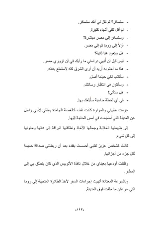 -923-
-.‫ستسافر‬ ‫أنك‬ ً‫ل‬ ‫تقل‬ ‫لم‬ ‫ستسافر؟‬
-.‫كثٌرة‬ ‫أشٌاء‬ ً‫لك‬ ‫أقل‬ ‫لم‬
-‫مباشرة؟‬ ‫مصر‬ ‫إلى‬ ‫وستسافر‬
-.‫مصر‬ ‫إلى‬ ‫ثم‬ ‫روما‬ ‫إلى‬ ‫أوال‬
-‫ثانٌة؟‬ ‫هنا‬ ‫ستعود‬ ‫هل‬
-.‫مصر‬ ‫تزوري‬ ‫أن‬ ً‫ف‬ ‫رأٌك‬ ‫ما‬ ً‫دراست‬ ً‫نه‬‫أ‬ ‫أن‬ ‫قبل‬ ‫لٌس‬
-‫الس‬ ‫كله‬ ‫الشرق‬ ‫أرى‬ ‫أن‬ ‫رٌد‬‫أ‬ ‫به‬ ‫أحلم‬ ‫ما‬ ‫هذا‬.‫بدفبه‬ ‫تمتع‬
-.‫أصل‬ ‫حٌنما‬ ً‫لك‬ ‫سؤكتب‬
-.‫رسالتك‬ ‫انتظار‬ ً‫ف‬ ‫وسؤكون‬
-‫ستؤتً؟‬ ‫هل‬
-.‫بها‬ ‫بلؽك‬‫سؤ‬ ‫مناسبة‬ ‫لحظة‬ ‫أي‬ ً‫ف‬
‫راحل‬ ً‫ألنن‬ ً‫بحلق‬ ‫الجامدة‬ ‫كالؽصة‬ ‫تقؾ‬ ‫كانت‬ ‫والمرارة‬ ً‫حقٌبت‬ ‫حزمت‬
.‫إلٌها‬ ‫الحاجة‬ ‫أمس‬ ً‫ف‬ ‫أصبحت‬ ً‫الت‬ ‫المدٌنة‬ ‫عن‬
‫ونظافت‬ ‫األخاذ‬ ‫وجمالها‬ ‫الخبلبة‬ ‫طبٌعتها‬ ‫إلى‬‫ه‬‫البراقة‬ ‫ا‬‫وجنونها‬ ‫دفبها‬ ‫إلى‬
.‫شًء‬ ‫كل‬ ‫إلى‬
‫حم‬ ‫صداقة‬ ً‫ربطتن‬ ‫أن‬ ‫بعد‬ ‫بفقده‬ ‫أحسست‬ ً‫لقلب‬ ‫عزٌز‬ ‫كشخص‬ ‫كانت‬ٌ‫مة‬
.‫أجزابها‬ ‫من‬ ‫جزء‬ ‫لكل‬
‫إلى‬ ً‫ب‬ ‫ٌنطلق‬ ‫كان‬ ‫الذي‬ ‫األتوبٌس‬ ‫نافذة‬ ‫خبلل‬ ‫من‬ ‫بعٌناي‬ ‫أودعها‬ ‫وظللت‬
.‫المطار‬
‫روما‬ ‫إلى‬ ‫المتجهة‬ ‫الطابرة‬ ‫ألخذ‬ ‫السفر‬ ‫إجراءات‬ ‫أنهٌت‬ ‫المعتادة‬ ‫وبالسرعة‬
‫س‬ ً‫الت‬.‫المدٌنة‬ ‫فوق‬ ‫حلقت‬ ‫ما‬ ‫رعان‬
 