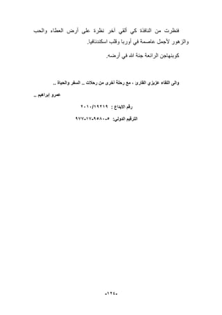 -924-
‫العطاء‬ ‫أرض‬ ‫على‬ ‫نظرة‬ ‫آخر‬ ً‫ألق‬ ً‫ك‬ ‫النافذة‬ ‫من‬ ‫فنظرت‬‫والحب‬
.‫اسكندنافٌا‬ ‫وقلب‬ ‫أوربا‬ ً‫ف‬ ‫عاصمة‬ ‫ألجمل‬ ‫والزهور‬
.‫أرضه‬ ً‫ف‬ ‫هللا‬ ‫جنة‬ ‫الرابعة‬ ‫كوبنهاجن‬
‫رحالت‬ ‫من‬ ‫أخرى‬ ‫رحلة‬ ‫مع‬ ، ‫القارئ‬ ‫عزٌزي‬ ‫اللقاء‬ ‫والى‬.... ‫والحٌاة‬ ‫السفر‬
‫عمرو‬‫إبراهٌم‬..
: ‫االٌداع‬ ‫رقم‬91291/2292
:ً‫الدول‬ ‫الترقٌم‬199-99-1552-5
 