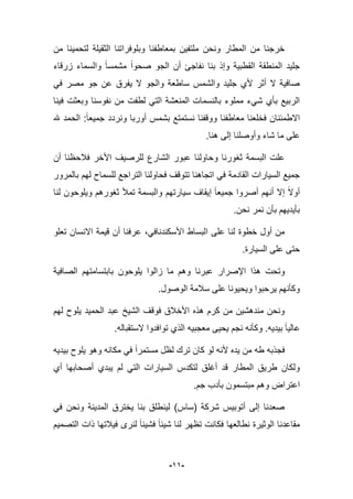 -99-
‫من‬ ‫لتحمٌنا‬ ‫الثقٌلة‬ ‫وبلوفراتنا‬ ‫بمعاطفنا‬ ‫ملتفٌن‬ ‫ونحن‬ ‫المطار‬ ‫من‬ ‫خرجنا‬
‫الجو‬ ‫أن‬ ‫نفاجا‬ ‫بنا‬ ‫وإذ‬ ‫القطبٌة‬ ‫المنطقة‬ ‫جلٌد‬‫زرقاء‬ ‫والسماء‬ ‫مشمسا‬ ‫صحوا‬
ً‫ف‬ ‫مصر‬ ‫جو‬ ‫عن‬ ‫ٌفرق‬ ‫ال‬ ‫والجو‬ ‫ساطعة‬ ‫والشمس‬ ‫جلٌد‬ ‫ألي‬ ‫أثر‬ ‫ال‬ ‫صافٌة‬
‫لطفت‬ ً‫الت‬ ‫المنعشة‬ ‫بالنسمات‬ ‫مملوء‬ ‫شًء‬ ‫بؤي‬ ‫الربٌع‬‫فٌنا‬ ‫وبعثت‬ ‫نفوسنا‬ ‫من‬
‫هلل‬ ‫الحمد‬ :‫جمٌعا‬ ‫ونردد‬ ‫أوربا‬ ‫بشمس‬ ‫نستمتع‬ ‫ووقفنا‬ ‫معاطفنا‬ ‫فخلعنا‬ ‫االطمبنان‬
‫ه‬ ‫إلى‬ ‫وأوصلنا‬ ‫شاء‬ ‫ما‬ ‫على‬‫نا‬.
‫أن‬ ‫فبلحظنا‬ ‫األخر‬ ‫للرصٌؾ‬ ‫الشارع‬ ‫عبور‬ ‫وحاولنا‬ ‫ثؽورنا‬ ‫البسمة‬ ‫علت‬
‫بالمرور‬ ‫لهم‬ ‫للسماح‬ ‫التراجع‬ ‫فحاولنا‬ ‫تتوقؾ‬ ‫اتجاهنا‬ ً‫ف‬ ‫القادمة‬ ‫السٌارات‬ ‫جمٌع‬
‫سٌارتهم‬ ‫إٌقاؾ‬ ‫جمٌعا‬ ‫أصروا‬ ‫أنهم‬ ‫إال‬ ‫أوال‬‫لنا‬ ‫وٌلوحون‬ ‫ثؽورهم‬ ‫تمؤل‬ ‫والبسمة‬
.‫نحن‬ ‫نمر‬ ‫بؤن‬ ‫بؤٌدٌهم‬
‫ا‬ ‫على‬ ‫لنا‬ ‫خطوة‬ ‫أول‬ ‫من‬‫قٌم‬ ‫أن‬ ‫عرفنا‬ ،ً‫األسكندناف‬ ‫لبساط‬‫تعلو‬ ‫االنسان‬ ‫ة‬
.‫السٌارة‬ ‫على‬ ‫حتى‬
‫هذا‬ ‫وتحت‬‫اإلصرار‬‫عبرنا‬‫الصافٌة‬ ‫بابتسامتهم‬ ‫ٌلوحون‬ ‫زالوا‬ ‫ما‬ ‫وهم‬
.‫الوصول‬ ‫سبلمة‬ ‫على‬ ‫وٌحٌونا‬ ‫ٌرحبوا‬ ‫وكؤنهم‬
‫لهم‬ ‫ٌلوح‬ ‫الحمٌد‬ ‫عبد‬ ‫الشٌخ‬ ‫فوقؾ‬ ‫األخبلق‬ ‫هذه‬ ‫كرم‬ ‫من‬ ‫مندهشٌن‬ ‫ونحن‬
‫بٌدٌه‬ ‫عالٌا‬.‫ٌحٌى‬ ‫نجم‬ ‫وكؤنه‬‫توافدوا‬ ‫الذي‬ ‫معجبٌه‬‫الستقباله‬.
‫بٌدٌه‬ ‫ٌلوح‬ ‫وهو‬ ‫مكانه‬ ً‫ف‬ ‫مستمرا‬ ‫لظل‬ ‫ترك‬ ‫كان‬ ‫لو‬ ‫ألنه‬ ‫ٌده‬ ‫من‬ ‫طه‬ ‫فجذبه‬
‫أي‬ ‫أصحابها‬ ‫ٌبدي‬ ‫لم‬ ً‫الت‬ ‫السٌارات‬ ‫لتكدس‬ ‫أؼلق‬ ‫قد‬ ‫المطار‬ ‫طرٌق‬ ‫ولكان‬
‫اعتراض‬‫جم‬ ‫بؤدب‬ ‫مبتسمون‬ ‫وهم‬.
ً‫ف‬ ‫ونحن‬ ‫المدٌنة‬ ‫ٌخترق‬ ‫بنا‬ ‫لٌنطلق‬ )‫(ساس‬ ‫شركة‬ ‫أتوبٌس‬ ‫إلى‬ ‫صعدنا‬
‫مق‬‫التصمٌم‬ ‫ذات‬ ‫فٌبلتها‬ ‫لنرى‬ ‫فشٌبا‬ ‫شٌبا‬ ‫لنا‬ ‫تظهر‬ ‫فكانت‬ ‫نطالعها‬ ‫الوثٌرة‬ ‫اعدنا‬
 