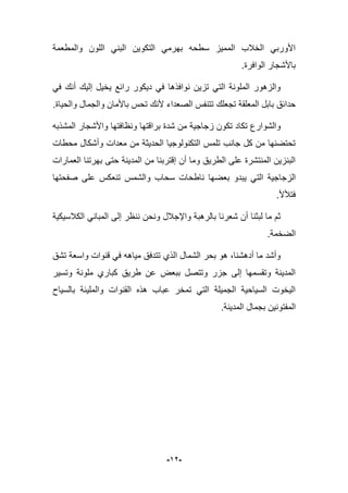 -92-
‫والمطعمة‬ ‫اللون‬ ً‫البن‬ ‫التكوٌن‬ ً‫بهرم‬ ‫سطحه‬ ‫الممٌز‬ ‫الخبلب‬ ً‫األورب‬
‫باألشجار‬.‫الوافرة‬
ً‫ف‬ ‫أنك‬ ‫إلٌك‬ ‫ٌخٌل‬ ‫رابع‬ ‫دٌكور‬ ً‫ف‬ ‫نوافذها‬ ‫تزٌن‬ ً‫الت‬ ‫الملونة‬ ‫والزهور‬
‫الصعد‬ ‫تتنفس‬ ‫تجعلك‬ ‫المعلقة‬ ‫بابل‬ ‫حدابق‬.‫والحٌاة‬ ‫والجمال‬ ‫باألمان‬ ‫تحس‬ ‫ألنك‬ ‫اء‬
‫المشذبه‬ ‫واألشجار‬ ‫ونظافتها‬ ‫براقتها‬ ‫شدة‬ ‫من‬ ‫زجاجٌة‬ ‫تكون‬ ‫تكاد‬ ‫والشوارع‬
‫محطات‬ ‫وأشكال‬ ‫معدات‬ ‫من‬ ‫الحدٌثة‬ ‫التكنولوجٌا‬ ‫تلمس‬ ‫جانب‬ ‫كل‬ ‫من‬ ‫تحتضنها‬
‫العمارات‬ ‫بهرتنا‬ ‫حتى‬ ‫المدٌنة‬ ‫من‬ ‫إقتربنا‬ ‫أن‬ ‫وما‬ ‫الطرٌق‬ ‫على‬ ‫المنتشرة‬ ‫البنزٌن‬
‫الت‬ ‫الزجاجٌة‬‫صفحتها‬ ‫على‬ ‫تنعكس‬ ‫والشمس‬ ‫سحاب‬ ‫ناطحات‬ ‫بعضها‬ ‫ٌبدو‬ ً
.‫فتؤلأل‬
‫الكبلسٌكٌة‬ ً‫المبان‬ ‫إلى‬ ‫ننظر‬ ‫ونحن‬ ‫واإلجبلل‬ ‫بالرهبة‬ ‫شعرنا‬ ‫أن‬ ‫لبثنا‬ ‫ما‬ ‫ثم‬
.‫الضخمة‬
‫تشق‬ ‫واسعة‬ ‫قنوات‬ ً‫ف‬ ‫مٌاهه‬ ‫تتدفق‬ ‫الذي‬ ‫الشمال‬ ‫بحر‬ ‫هو‬ ،‫أدهشنا‬ ‫ما‬ ‫وأشد‬
‫ملونة‬ ‫كباري‬ ‫طرٌق‬ ‫عن‬ ‫ببعض‬ ‫وتتصل‬ ‫جزر‬ ‫إلى‬ ‫وتقسمها‬ ‫المدٌنة‬‫وتسٌر‬
‫بالسٌاح‬ ‫والملٌبة‬ ‫القنوات‬ ‫هذه‬ ‫عباب‬ ‫تمخر‬ ً‫الت‬ ‫الجمٌلة‬ ‫السٌاحٌة‬ ‫الٌخوت‬
‫المدٌنة‬ ‫بجمال‬ ‫المفتونٌن‬.
 