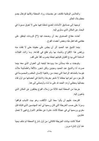 -94-
‫ت‬ ‫الوطنٌة‬ ‫والمبلبس‬‫ٌضم‬ ‫كرنفال‬ ‫وكؤنها‬ ‫المحطة‬ ‫رواد‬ ‫جنسٌات‬ ‫عن‬ ‫كشؾ‬
.‫العالم‬ ‫ببلد‬ ‫معظم‬
ً‫ف‬ ‫مسٌرنا‬ ‫تعوق‬ ‫ال‬ ‫حتى‬ ‫فٌها‬ ‫شنطنا‬ ‫لنضع‬ ‫األمانات‬ ‫صنادٌق‬ ‫إلى‬ ‫توجهنا‬
.‫إلٌه‬ ‫سنؤوي‬ ‫الذي‬ ‫المكان‬ ‫عن‬ ‫البحث‬
( ‫فٌه‬ ‫وضعت‬ ‫أن‬ ‫بعد‬ ‫الصندوق‬ ‫مفتاح‬ ‫أخذت‬3‫على‬ ‫لٌنؽلق‬ ‫كرونات‬ )
‫وبعض‬ ‫طه‬ ‫فعل‬ ‫كما‬ ً‫حقابب‬.‫الفوج‬ ‫أعضاء‬
‫بٌن‬‫منه‬ ‫تفلت‬ ‫ال‬ ‫حتى‬ ‫حقٌبته‬ ‫على‬ ‫ٌجلس‬ ‫أن‬ ‫أثر‬ ‫الحمٌد‬ ‫عبد‬ ‫الشٌخ‬ ‫ما‬
‫إقناعه‬ ً‫ف‬ ‫نفلح‬ ‫ولم‬ ‫بها‬ ‫وتشبث‬ ‫االقتراح‬ ‫هذا‬ ‫ورفض‬.‫القببلت‬ ‫زالت‬ ‫وما‬
‫كؾ‬ ‫على‬ ‫كفا‬ ‫ٌضرب‬ ‫تجعله‬ ‫فتٌاتهم‬ ‫الفتٌان‬ ‫ٌودع‬ ً‫الت‬ ‫الساخنة‬.
‫بٌنما‬ ‫معه‬ ‫الذي‬ ‫العنوان‬ ‫إلى‬ ‫لٌتجه‬ ‫وٌودعنا‬ ‫منا‬ ‫ٌستؤذن‬ ‫طه‬ ‫بـ‬ ‫وفوجبت‬
‫و‬ ‫أنا‬ ‫صرت‬‫مؤلت‬ ‫والطمؤنٌنة‬ ‫باأللفة‬ ‫شعور‬ ‫ولكن‬ ‫وحٌدٌن‬ ‫الحمٌد‬ ‫عبد‬ ‫الشٌخ‬
ً‫ف‬ ‫والمحسوسة‬ ‫المتقدم‬ ‫اإلنسان‬ ‫رفاهٌة‬ ‫من‬ ‫نبعت‬ ً‫الت‬ ‫الرابعة‬ ‫بالمشاهد‬ ‫نفوسنا‬
‫لقاء‬ ‫أول‬ ‫من‬ ‫أحضانها‬ ً‫ف‬ ‫واذابتنا‬ ‫بؽربتنا‬ ‫نشعر‬ ‫ال‬ ‫جعلتنا‬ ‫أجزابها‬ ‫من‬ ‫جزء‬ ‫كل‬
‫إل‬ ً‫وأوصلن‬ ‫شاء‬ ‫ما‬ ‫على‬ ‫هلل‬ ‫الحمد‬ :‫أردد‬ ً‫وجعلن‬ ‫بجمالها‬‫هنا‬ ‫ى‬.
‫الذي‬ ‫المكان‬ ‫عن‬ ‫ٌختلفون‬ ‫الفوج‬ ‫زمبلء‬ ‫من‬ ‫ثبلثة‬ ‫لنجد‬ ‫المحطة‬ ‫من‬ ‫خرجنا‬
.‫إلٌه‬ ‫ٌذهبون‬
‫اقترحت‬‫فوافقوا‬ ‫الشباب‬ ‫بٌت‬ ‫وهو‬ ،‫األكتؾ‬ :‫إلى‬ ‫معنا‬ ‫ٌؤتوا‬ ‫أن‬ ‫علٌهم‬
‫ر‬ ‫كان‬ ً‫الت‬ ‫الخرٌطة‬ ‫حسب‬ ‫على‬ ‫وسرنا‬‫س‬‫قبل‬ ‫قابلته‬ ‫الذي‬ ‫المهندسٌن‬ ‫أحد‬ ً‫ل‬ ‫مها‬
‫عن‬ ‫عابرة‬ ‫كانت‬ ‫عجالة‬ ً‫ف‬ ً‫ل‬ ‫ورسمها‬ ‫سفري‬‫تحمل‬ ‫ال‬ ً‫فه‬ ‫الشوارع‬ ‫مظاهر‬
‫عناوٌن‬.
‫ٌمٌنا‬ ‫ندلؾ‬ ‫ثم‬ ‫المحطة‬ ‫شارع‬ ‫أول‬ ‫من‬ :ً‫كالتال‬ ‫الخرٌطة‬ ‫بٌانات‬ ‫كانت‬ ‫فمثبل‬
‫مرور‬ ‫إشارة‬ ‫أول‬ ‫عند‬.
 