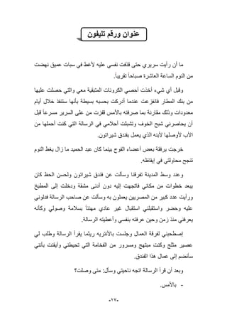 -99-
‫تلٌفون‬ ‫ورقم‬ ‫عنوان‬
‫أن‬ ‫ما‬‫نهضت‬ ‫عمٌق‬ ‫سبات‬ ً‫ف‬ ‫ألؼط‬ ‫علٌه‬ ً‫نفس‬ ‫قذفت‬ ‫حتى‬ ‫سرٌري‬ ‫رأٌت‬
‫تقرٌبا‬ ‫صباحا‬ ‫العاشرة‬ ‫الساعة‬ ‫النوم‬ ‫من‬.
‫علٌها‬ ‫حصلت‬ ً‫والت‬ ً‫مع‬ ‫المتبقٌة‬ ‫الكرونات‬ ً‫أحص‬ ‫أخذت‬ ‫شًء‬ ‫أي‬ ‫وقبل‬
‫فانف‬ ‫المطار‬ ‫بنك‬ ‫من‬‫ز‬‫عت‬‫أٌام‬ ‫خبلل‬ ‫ستنفذ‬ ‫بؤنها‬ ‫بسٌطة‬ ‫بحسبه‬ ‫أدركت‬ ‫عندما‬
‫باأل‬ ‫صرفته‬ ‫بما‬ ‫مقارنة‬ ‫وذلك‬ ‫معدودات‬‫قف‬ ‫مس‬‫ز‬‫قبل‬ ‫مسرعا‬ ‫السرٌر‬ ‫على‬ ‫من‬ ‫ت‬
‫من‬ ‫أحملها‬ ‫كنت‬ ً‫الت‬ ‫الرسالة‬ ً‫ف‬ ً‫أحبلم‬ ‫وتشبثت‬ ‫الخوؾ‬ ‫شبح‬ ً‫ٌحاصرن‬ ‫أن‬
.‫شٌراتون‬ ‫بفندق‬ ‫ٌعمل‬ ‫الذي‬ ‫ألبنه‬ ‫ألوصلها‬ ‫األب‬
‫خرجت‬‫النوم‬ ‫ٌؽط‬ ‫زال‬ ‫ما‬ ‫الحمٌد‬ ‫عبد‬ ‫كان‬ ‫بٌنما‬ ‫الفوج‬ ‫أعضاء‬ ‫بعض‬ ‫برفقة‬
‫إٌقاظه‬ ً‫ف‬ ً‫محاولت‬ ‫تنجح‬.
‫و‬ ‫تفرقنا‬ ‫المدٌنة‬ ‫وسط‬ ‫وعند‬‫كان‬ ‫الحظ‬ ‫ولحسن‬ ‫شٌراتون‬ ‫فندق‬ ‫عن‬ ‫سؤلت‬
‫المطبخ‬ ‫إلى‬ ‫ودخلت‬ ‫مشقة‬ ‫أدنى‬ ‫دون‬ ‫إلٌه‬ ‫فاتجهت‬ ً‫مكان‬ ‫من‬ ‫خطوات‬ ‫ٌبعد‬
ً‫فدلون‬ ‫الرسالة‬ ‫صاحب‬ ‫عن‬ ‫وسؤلت‬ ‫به‬ ‫ٌعملون‬ ‫المصرٌٌن‬ ‫من‬ ‫كبٌر‬ ‫عدد‬ ‫ورأٌت‬
‫وكؤنه‬ ً‫وصول‬ ‫بسبلمة‬ ‫مهنبا‬ ‫عادي‬ ‫ؼٌر‬ ‫استقبال‬ ً‫واستقبلن‬ ‫وحضر‬ ‫علٌه‬
‫بن‬ ‫عرفته‬ ‫وحٌن‬ ‫زمن‬ ‫منذ‬ ً‫ٌعرفن‬.‫الرسالة‬ ‫وأعطٌته‬ ً‫فس‬
ً‫ل‬ ‫وطلب‬ ‫الرسالة‬ ‫ٌقرأ‬ ‫رٌثما‬ ‫باألنترٌه‬ ‫وجلست‬ ‫العمال‬ ‫لفرقة‬ ً‫إصطحبن‬
ً‫بؤنن‬ ‫وأٌقنت‬ ً‫تحٌطن‬ ً‫الت‬ ‫الفخامة‬ ‫من‬ ‫ومسرور‬ ‫مبتهج‬ ‫وكنت‬ ‫مثلج‬ ‫عصٌر‬
.‫الفندق‬ ‫هذا‬ ‫عمال‬ ‫إلى‬ ‫سؤنضم‬
‫وصلت؟‬ ‫متى‬ :‫وسؤل‬ ً‫ناحٌت‬ ‫اتجه‬ ‫الرسالة‬ ‫قرأ‬ ‫أن‬ ‫وبعد‬
-.‫باألمس‬
 