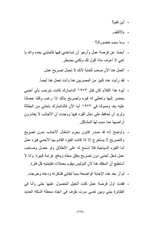 -95-
-‫تقٌم؟‬ ‫أٌن‬
-.‫باألكتؾ‬
-‫س‬ ‫وما‬‫حضورك؟‬ ‫بب‬
-‫وهللا‬ ‫بحده‬ ً‫فؤجابن‬ ‫فٌها‬ ً‫تساعدن‬ ‫أن‬ ‫وأرجو‬ ‫عمل‬ ‫فرصة‬ ‫عن‬ ‫أبحث‬‫ٌا‬
.‫مضطر‬ ً‫ولكن‬ ‫لك‬ ‫أقول‬ ‫ماذا‬ ‫أعرؾ‬ ‫ال‬ ً‫أخ‬
-‫تحمل‬ ‫ال‬ ‫ألنك‬ ‫للؽاٌة‬ ‫صعب‬ ‫األن‬ ‫هنا‬ ‫العمل‬.‫عمل‬ ‫تصرٌح‬
-‫أٌضا‬ ‫هنا‬ ‫تعمل‬ ‫وأنت‬ ‫هنا‬ ‫المصرٌٌن‬ ‫من‬ ‫كبٌر‬ ‫عدد‬ ‫رأٌت‬ ‫لقد‬.
-‫قبل‬ ‫كان‬ ‫الكبلم‬ ‫هذا‬ ‫أٌوة‬1973‫كانت‬ ‫الدانمارك‬ً‫أجنب‬ ‫بؤي‬ ‫بترحب‬
‫حصلنا‬ ‫وكلنا‬ ‫رؼب‬ ‫إذا‬ ‫بذلك‬ ‫وتصرٌح‬ ‫فٌزه‬ ‫له‬ ً‫وتعط‬ ‫إلٌها‬ ‫ٌحضر‬
ً‫ف‬ ‫وصولنا‬ ‫بعد‬ ‫علٌه‬1971‫البطالة‬ ‫من‬ ً‫بتعان‬ ‫فالدانمارك‬ ‫اآلن‬ ‫أما‬
‫تحا‬ ‫أن‬ ‫وترٌد‬‫ف‬‫الفرد‬ ‫دخل‬ ‫على‬ ‫ظ‬‫ٌؽادرون‬ ‫ال‬ ‫األجانب‬ ‫أن‬ ‫ووجدت‬ ‫فٌها‬
.‫المشاكل‬ ‫لها‬ ‫سبب‬ ‫مما‬ ‫أراضٌها‬
-‫ا‬ ‫ٌحرم‬ ‫قانون‬ ‫صدر‬ ‫قد‬ ‫أنه‬ ‫وأوضح‬‫تصرٌح‬ ‫بدون‬ ‫األجانب‬ ‫شتؽال‬
‫عمل‬ ‫فٌزه‬ ً‫األجنب‬ ‫بها‬ ‫القادم‬ ‫الفٌزه‬ ‫كانت‬ ‫إذا‬ ‫إال‬ ‫ٌستخرج‬ ‫ال‬ ‫والتصرٌح‬
‫السٌاحٌة‬ ‫الفٌزه‬ ‫أما‬‫وصاحب‬ ‫حصل‬ ‫ولو‬ ‫االطبلق‬ ‫على‬ ‫له‬ ‫تسمح‬ ‫فبل‬
‫ع‬‫محل‬ ‫ٌؽلق‬ ‫تصرٌح‬ ‫دون‬ ً‫أجنب‬ ‫شؽل‬ ‫مل‬‫ه‬‫كبٌرة‬ ‫ؼرامة‬ ‫وٌدفع‬.‫ال‬ ‫وأنا‬
‫بحمبلت‬ ‫بٌقوم‬ ‫البولٌس‬ ‫ألن‬ ‫هنا‬ ‫اشؽلك‬ ‫أن‬ ‫أستطٌع‬‫فترة‬ ‫كل‬ ‫تفتٌشٌه‬.
-‫وخرجت‬ ‫ودعته‬ ‫فشكرته‬ ً‫لبقاب‬ ‫سببا‬ ‫الواضحة‬ ‫اإلجابة‬ ‫هذه‬ ‫بعد‬ ‫أر‬ ‫لم‬.
-‫فقدت‬ً‫ف‬ ‫وأنا‬ ‫حتى‬ ‫علٌها‬ ‫الحصول‬ ‫أتخٌل‬ ‫كنت‬ ‫عمل‬ ‫فرصة‬ ‫أول‬
‫الحدٌد‬ ‫السكة‬ ‫محطة‬ ‫اتجاه‬ ً‫ف‬ ‫بقرؾ‬ ‫سرت‬ ً‫نفس‬ ‫وبٌن‬ ً‫بٌن‬ ‫الطابرة‬
 