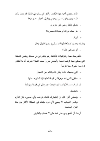 -91-
‫بؤحد‬ ‫ففوجبت‬ ‫التالٌة‬ ً‫خطوات‬ ً‫ف‬ ‫وأفكر‬ ‫لؤلكتؾ‬ ‫بها‬ ‫أعود‬ ً‫حقٌبت‬ ‫ألخذ‬
‫إٌه؟‬ ‫مصر‬ ‫أخبار‬ :‫وٌقول‬ ً‫وٌحٌن‬ ً‫من‬ ‫ٌقترب‬ ‫المصرٌٌن‬
-.‫ٌرام‬ ‫ما‬ ‫خٌر‬ ‫وعلى‬ ‫علٌك‬ ‫بتسلم‬
-‫مصرٌة؟‬ ‫مجبلت‬ ‫أو‬ ‫جرابد‬ ‫معك‬ ‫هل‬
-.‫أٌوة‬
‫وناولته‬:ً‫سؤلن‬ ‫ثم‬ ‫بلهفة‬ ‫فؤخذها‬ ‫بعضها‬‫ال‬ ‫أخبار‬‫ف‬‫إٌه؟‬ ‫ول‬.
-‫علبة؟‬ ً‫ف‬ ‫أترؼب‬.
‫اللحظة‬ ‫وٌتمنى‬ ‫سعادة‬ ً‫ف‬ ً‫ل‬ ‫ٌنظر‬ ‫وهو‬ ‫فؤخذها‬ ‫له‬ ‫وناولتها‬ ‫علبة‬ ‫فؤخرجت‬
‫ٌخ‬ ً‫الت‬‫أكلتش‬ ‫ما‬ ‫أنا‬ ‫تعرؾ‬ :‫اللهفة‬ ‫سبب‬ ‫مبررا‬ ً‫وأجابن‬ ‫دسمة‬ ‫كولٌمة‬ ‫فٌها‬ ً‫تل‬
‫أمتى؟‬ ‫من‬ ‫فول‬..‫تقرٌبا‬ ‫سنة‬
-‫اللحمة‬ ‫عن‬ ‫بتتكلم‬ ‫إنك‬ ‫ٌفكر‬ ‫عندنا‬ ‫ٌسمعك‬ ً‫الل‬.
-‫عنها‬ ‫ٌبعد‬ ‫لما‬ ‫إال‬ ‫الحاجة‬ ‫قٌمة‬ ً‫مٌعرفش‬ ‫آدم‬ ً‫البن‬ ً‫حقٌق‬.
‫أجازتك؟‬ ‫فترة‬ ً‫ف‬ ‫عمل‬ ‫عن‬ ‫تبحث‬ ‫أتٌت‬ ‫أنت‬ :‫متساببل‬ ‫أضاؾ‬ ‫ثم‬
-.‫بالضبط‬
-‫لكن‬ ،ً‫أجنب‬ ‫بؤي‬ ‫بترحب‬ ‫كانت‬ ‫الدنمارك‬ ‫إن‬ ‫لك‬ ‫أقول‬ ً‫ٌإسفن‬،‫األن‬
‫مدة‬ ‫من‬ ‫ألكثر‬ ‫المملكة‬ ً‫ف‬ ‫بالبقاء‬ ‫فرد‬ ‫ألي‬ ‫ٌسمح‬ ‫ال‬ ‫األجانب‬ ‫بولٌس‬
.‫السٌاحٌة‬ ‫الفٌزه‬
‫بالؽثٌان‬ ‫أصاب‬ ‫ال‬ ‫حتى‬ ‫فمه‬ ‫على‬ ‫ٌدي‬ ‫أضع‬ ‫أن‬ ‫أردت‬.
 