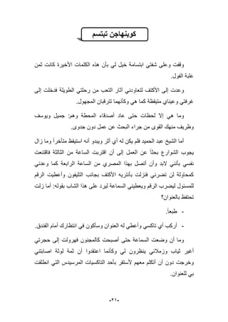 -29-
‫تبتسم‬ ‫كوبنهاجن‬
‫الكل‬ ‫هذه‬ ‫بؤن‬ ً‫ل‬ ‫خٌل‬ ‫ابتسامة‬ ً‫شفت‬ ‫وعلى‬ ‫وقفت‬‫ثمن‬ ‫كانت‬ ‫األخٌرة‬ ‫مات‬
‫الفول‬ ‫علبة‬.
‫لتعاو‬ ‫األكتؾ‬ ‫إلى‬ ‫وعدت‬‫إلى‬ ‫فدخلت‬ ‫الطوٌلة‬ ً‫رحلت‬ ‫من‬ ‫التعب‬ ‫آثار‬ ً‫دن‬
‫المجهول‬ ‫تترقبان‬ ‫وكؤنهما‬ ً‫ه‬ ‫كما‬ ‫متٌقظة‬ ‫وعٌناي‬ ً‫ؼرفت‬.
‫حتى‬ ‫لحظات‬ ‫إال‬ ً‫ه‬ ‫وما‬‫وٌوسؾ‬ ‫جمٌل‬ :‫وهم‬ ‫المحطة‬ ‫أصدقاء‬ ‫عاد‬
.‫جدوى‬ ‫دون‬ ‫عمل‬ ‫عن‬ ‫البحث‬ ‫جراء‬ ‫من‬ ‫القوى‬ ‫منهك‬ ‫وظرٌؾ‬
‫متؤ‬ ‫استٌقظ‬ ‫أنه‬ ‫وٌبدو‬ ‫أثر‬ ‫أي‬ ‫له‬ ‫ٌكن‬ ‫فلم‬ ‫الحمٌد‬ ‫عبد‬ ‫الشٌخ‬ ‫أما‬‫زال‬ ‫وما‬ ‫خرا‬
‫فاقتنعت‬ ‫الثالثة‬ ‫من‬ ‫الساعة‬ ‫اقتربت‬ ‫أن‬ ‫إلى‬ ‫العمل‬ ‫عن‬ ‫بحثا‬ ‫الشوارع‬ ‫ٌجوب‬
ً‫وعدن‬ ‫كما‬ ‫الرابعة‬ ‫الساعة‬ ‫من‬ ‫المصري‬ ‫بهذا‬ ‫أتصل‬ ‫وأن‬ ‫البد‬ ً‫بؤنن‬ ً‫نفس‬
‫وأعطٌت‬ ‫التلٌفون‬ ‫بجانب‬ ‫األكتؾ‬ ‫بؤنترٌه‬ ‫فنزلت‬ ً‫تضرن‬ ‫لن‬ ‫كمحاولة‬‫الرقم‬
‫على‬ ‫لٌرد‬ ‫السماعة‬ ً‫وٌعطٌن‬ ‫الرقم‬ ‫لٌضرب‬ ‫للمسبول‬‫زلت‬ ‫أما‬ :‫بقوله‬ ‫الشاب‬ ‫هذا‬
‫بالعنوان؟‬ ‫تحتفظ‬
-.‫طبعا‬
-.‫الفندق‬ ‫أمام‬ ‫انتظارك‬ ً‫ف‬ ‫وسؤكون‬ ‫العنوان‬ ‫له‬ ً‫وأعط‬ ً‫تاكس‬ ‫أي‬ ‫أركب‬
ً‫حجرت‬ ‫إلى‬ ‫فهرولت‬ ‫كالمجنون‬ ‫أصبحت‬ ‫حتى‬ ‫السماعة‬ ‫وضعت‬ ‫أن‬ ‫وما‬
‫أؼٌر‬ً‫اصابتن‬ ‫لوثة‬ ‫ثمة‬ ‫أن‬ ‫اعتقدوا‬ ‫وكؤنما‬ ً‫ل‬ ‫ٌنظرون‬ ً‫وزمبلب‬ ‫ثٌاب‬
‫أل‬ ‫معهم‬ ‫أتكلم‬ ‫أن‬ ‫دون‬ ‫وخرجت‬‫انطلقت‬ ً‫الت‬ ‫المرسٌدس‬ ‫التاكسٌات‬ ‫بؤحد‬ ‫ستقر‬
.‫للعنوان‬ ً‫ب‬
 