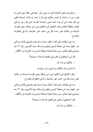 -23-
‫ما‬ ً‫قدم‬ ‫على‬ ‫واقفا‬ ً‫أعضاب‬ ‫سابر‬ ً‫ف‬ ‫دب‬ ‫الذي‬ ‫النشاط‬ ‫بنفس‬ ‫واستمرٌت‬
‫من‬ ‫ٌقرب‬8‫ساعات‬ً‫تلفن‬ ‫السعادة‬ ‫كانت‬ ‫بل‬ ‫تعب‬ ‫أو‬ ‫ألم‬ ‫بؤي‬ ‫خبللها‬ ‫أشعر‬ ‫لم‬
‫جا‬ ‫أن‬ ‫إلى‬ ‫جانب‬ ‫كل‬ ‫من‬ً‫إدراك‬ ‫من‬ ‫ثفره‬ ‫على‬ ‫الفرحة‬ ‫وابتسامة‬ ‫أمٌن‬ ‫أحمد‬ ‫ء‬
‫المكان‬ ‫ونظافة‬ ‫للعمل‬‫اقتربت‬ ‫وحٌن‬ ‫عرقلة‬ ‫أي‬ ‫بدون‬ ‫أماكنها‬ ‫إلى‬ ‫األطباق‬ ‫ونقل‬
‫انتظارك‬ ً‫ف‬ ‫وأنا‬ ‫مبلبسك‬ ‫ؼٌر‬ ‫اذهب‬ :ً‫ل‬ ‫قال‬ ‫مساء‬ ‫عشر‬ ‫الثانٌة‬ ‫من‬ ‫الساعة‬
.‫بالخارج‬
‫ال‬ ‫للشوارع‬ ً‫بتعرٌف‬ ‫ٌقوم‬ ‫وهو‬ ‫سٌارته‬ ‫أستقل‬ ‫كنت‬ ‫حتى‬ ‫لحظات‬ ً‫ه‬ ‫وما‬ً‫ت‬
‫رقم‬ ‫األتوبٌس‬ ‫منها‬ ‫سآخذ‬ )‫(هلٌرود‬ ‫أتوبٌس‬ ‫محطة‬ ً‫ل‬ ‫وحدد‬ ‫علٌها‬ ‫نمر‬17‫بعد‬
.‫األكتؾ‬ ‫من‬ ‫القرٌبة‬ ‫إستربورت‬ ‫بمحطة‬ ‫المدٌنة‬ ‫وسط‬ ‫من‬ ‫بالمترو‬ ‫إلٌها‬ ً‫وصول‬
‫الساعة‬ ‫الفندق‬ ً‫ف‬ ‫تكون‬ ‫أن‬ ‫أتستطٌع‬ :ً‫ل‬ ‫قال‬8‫؟‬‫صباحا‬
-.‫هللا‬ ‫شاء‬ ‫إن‬ ‫بالتؤكٌد‬
‫بسٌارته‬ ‫وسار‬ ً‫وودعن‬ ‫األكتؾ‬ ‫أمام‬ ً‫أنزلن‬ ‫ثم‬.
‫الثانٌة‬ ‫من‬ ‫الساعة‬ ‫اقتربت‬ ‫وحٌن‬ ‫عرقلة‬ ‫أي‬ ‫بدون‬ ‫أماكنها‬ ‫إلى‬ ‫األطباق‬ ‫ونقل‬
.‫بالخارج‬ ‫انتظارك‬ ً‫ف‬ ‫وأنا‬ ‫مبلبسك‬ ‫ؼٌر‬ ‫اذهب‬ :ً‫ل‬ ‫قال‬ ‫مساء‬ ‫عشر‬
ً‫الت‬ ‫للشوارع‬ ً‫بتعرٌف‬ ‫ٌقوم‬ ‫وهو‬ ‫سٌارته‬ ‫أستقل‬ ‫كنت‬ ‫حتى‬ ‫لحظات‬ ً‫ه‬ ‫وما‬
‫رقم‬ ‫األتوبٌس‬ ‫منها‬ ‫سآخذ‬ )‫(هلٌرود‬ ‫أتوبٌس‬ ‫محطة‬ ً‫ل‬ ‫وحدد‬ ‫علٌها‬ ‫نمر‬17‫بعد‬
‫وسط‬ ‫من‬ ‫بالمترو‬ ‫إلٌها‬ ً‫وصول‬.‫األكتؾ‬ ‫من‬ ‫القرٌبة‬ ‫إستربورت‬ ‫بمحطة‬ ‫المدٌنة‬
‫الساعة‬ ‫الفندق‬ ً‫ف‬ ‫تكون‬ ‫أن‬ ‫أتستطٌع‬ :‫قال‬8‫؟‬‫صباحا‬
-.‫هللا‬ ‫شاء‬ ‫إن‬ ‫بالتؤكٌد‬
 