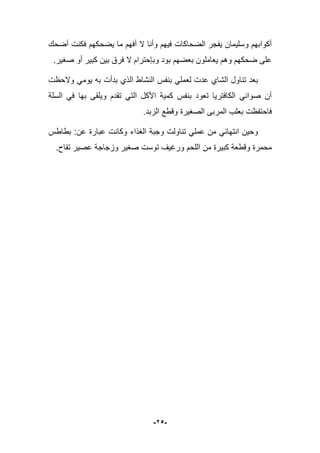 -25-
‫أضحك‬ ‫فكنت‬ ‫ٌضحكهم‬ ‫ما‬ ‫أفهم‬ ‫ال‬ ‫وأنا‬ ‫فٌهم‬ ‫الضحاكات‬ ‫ٌفجر‬ ‫وسلٌمان‬ ‫أكوابهم‬
.‫صؽٌر‬ ‫أو‬ ‫كبٌر‬ ‫بٌن‬ ‫فرق‬ ‫ال‬ ‫وبإحترام‬ ‫بود‬ ‫بعضهم‬ ‫ٌعاملون‬ ‫وهم‬ ‫ضحكهم‬ ‫على‬
‫النشاط‬ ‫بنفس‬ ً‫لعمل‬ ‫عدت‬ ‫الشاي‬ ‫تناول‬ ‫بعد‬‫والحظت‬ ً‫ٌوم‬ ‫به‬ ‫بدأت‬ ‫الذي‬
‫السلة‬ ً‫ف‬ ‫بها‬ ‫وٌلقى‬ ‫تقدم‬ ً‫الت‬ ‫األكل‬ ‫كمٌة‬ ‫بنفس‬ ‫تعود‬ ‫الكافترٌا‬ ً‫صوان‬ ‫أن‬
‫الزبد‬ ‫وقطع‬ ‫الصؽٌرة‬ ‫المربى‬ ‫بعلب‬ ‫فاحتفظت‬.
‫بطاطس‬ :‫عن‬ ‫عبارة‬ ‫وكانت‬ ‫الؽذاء‬ ‫وجبة‬ ‫تناولت‬ ً‫عمل‬ ‫من‬ ً‫انتهاب‬ ‫وحٌن‬
.‫تفاح‬ ‫عصٌر‬ ‫وزجاجة‬ ‫صؽٌر‬ ‫توست‬ ‫ورؼٌؾ‬ ‫اللحم‬ ‫من‬ ‫كبٌرة‬ ‫وقطعة‬ ‫محمرة‬
 