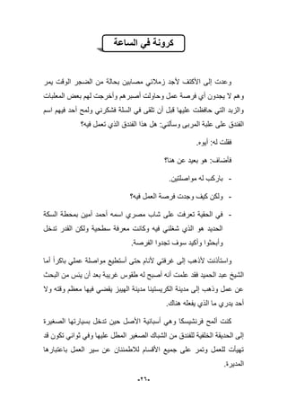 -26-
‫الساعة‬ ً‫ف‬ ‫كرونة‬
‫ٌمر‬ ‫الوقت‬ ‫الضجر‬ ‫من‬ ‫بحالة‬ ‫مصابٌن‬ ً‫زمبلب‬ ‫ألجد‬ ‫األكتؾ‬ ‫إلى‬ ‫وعدت‬
‫المعلبات‬ ‫بعض‬ ‫لهم‬ ‫وأخرجت‬ ‫أصبرهم‬ ‫وحاولت‬ ‫عمل‬ ‫فرصة‬ ‫أي‬ ‫ٌجدون‬ ‫ال‬ ‫وهم‬
‫اسم‬ ‫فٌهم‬ ‫أحد‬ ‫ولمح‬ ً‫فشكرن‬ ‫السلة‬ ً‫ف‬ ‫تلقى‬ ‫أن‬ ‫قبل‬ ‫علٌها‬ ‫حافظت‬ ً‫الت‬ ‫والزبد‬
‫الفند‬ ‫هذا‬ ‫هل‬ :ً‫وسؤلن‬ ‫المربى‬ ‫علبة‬ ‫على‬ ‫الفندق‬‫فٌه؟‬ ‫تعمل‬ ‫الذي‬ ‫ق‬
.‫أٌوه‬ :‫له‬ ‫فقلت‬
‫هنا؟‬ ‫عن‬ ‫بعٌد‬ ‫هو‬ :‫فؤضاؾ‬
-.‫مواصلتٌن‬ ‫له‬ ‫باركب‬
-‫فٌه؟‬ ‫العمل‬ ‫فرصة‬ ‫وجدت‬ ‫كٌؾ‬ ‫ولكن‬
-‫السكة‬ ‫بمحطة‬ ‫أمٌن‬ ‫أحمد‬ ‫اسمه‬ ‫مصري‬ ‫شاب‬ ‫على‬ ‫تعرفت‬ ‫الحقٌة‬ ً‫ف‬
‫تدخل‬ ‫القدر‬ ‫ولكن‬ ‫سطحٌة‬ ‫معرفة‬ ‫وكانت‬ ‫فٌه‬ ً‫شؽلن‬ ‫الذي‬ ‫هو‬ ‫الحدٌد‬
.‫الفرصة‬ ‫تجدوا‬ ‫سوؾ‬ ‫وأكٌد‬ ‫وأبحثوا‬
‫واستؤ‬‫أما‬ ‫باكرا‬ ً‫عمل‬ ‫مواصلة‬ ‫أستطٌع‬ ‫حتى‬ ‫ألنام‬ ً‫ؼرفت‬ ‫إلى‬ ‫ألذهب‬ ‫ذنت‬
‫علمت‬ ‫فقد‬ ‫الحمٌد‬ ‫عبد‬ ‫الشٌخ‬‫البحث‬ ‫من‬ ‫ٌبس‬ ‫أن‬ ‫بعد‬ ‫ؼرٌبة‬ ‫طقوس‬ ‫له‬ ‫أصبح‬ ‫أنه‬
‫وال‬ ‫وقته‬ ‫معظم‬ ‫فٌها‬ ً‫ٌقض‬ ‫الهٌبز‬ ‫مدٌنة‬ ‫الكرٌستٌنا‬ ‫مدٌنة‬ ‫إلى‬ ‫وذهب‬ ‫عمل‬ ‫عن‬
.‫هناك‬ ‫ٌفعله‬ ‫الذي‬ ‫ما‬ ‫ٌدري‬ ‫أحد‬
ٌ‫أسبان‬ ً‫وه‬ ‫فرنشٌسكا‬ ‫ألمح‬ ‫كنت‬‫الصؽٌرة‬ ‫بسٌارتها‬ ‫تدخل‬ ‫حٌن‬ ‫األصل‬ ‫ة‬
‫قد‬ ‫تكون‬ ً‫ثوان‬ ً‫وف‬ ‫علٌها‬ ‫المطل‬ ‫الصؽٌر‬ ‫الشباك‬ ‫من‬ ‫للفندق‬ ‫الخلفٌة‬ ‫الحدٌقة‬ ‫إلى‬
‫باعتبارها‬ ‫العمل‬ ‫سٌر‬ ‫عن‬ ‫لبلطمبنان‬ ‫األقسام‬ ‫جمٌع‬ ‫على‬ ‫وتمر‬ ‫للعمل‬ ‫تهٌؤت‬
.‫المدٌرة‬
 