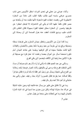 -21-
‫وأثن‬‫شاب‬ ً‫مع‬ ‫األتوبٌس‬ ‫استقل‬ ‫المرات‬ ‫إحدى‬ ً‫ف‬ ً‫عمل‬ ‫من‬ ً‫عودت‬ ‫اء‬
‫السفارة‬ ‫من‬ ‫عابدا‬ ‫كان‬ ‫الطب‬ ‫بكلٌة‬ ‫طالب‬ ‫أمٌن‬ ‫باسمه‬ ً‫عرفن‬ ‫مصري‬
‫من‬ ‫ٌؤخذها‬ ‫أن‬ ‫منه‬ ‫طلبت‬ ‫ألنها‬ ‫لدخوله‬ ‫الفٌزة‬ ‫إعطاءه‬ ‫رفضت‬ ً‫الت‬ ‫االنجلٌزٌة‬
‫عن‬ ‫انجلترا‬ ‫لٌدخل‬ ‫إال‬ ‫الدانمارك‬ ‫إلى‬ ً‫ٌؤت‬ ‫لم‬ ‫ألنه‬ ‫علٌها‬ ‫ناقما‬ ‫فكان‬ ‫مصر‬
‫ط‬‫كان‬ ‫العكس‬ ‫فكان‬ ‫بسهولة‬ ‫الفٌزة‬ ‫تعطٌه‬ ‫ممكن‬ ‫السفارة‬ ‫أن‬ ‫وتصور‬ ‫رٌقها‬
‫إلى‬ ‫وصلنا‬ ‫أن‬ ‫إلى‬ ‫الصدمة‬ ‫هول‬ ‫عنه‬ ‫أخفؾ‬ ‫فؤخذت‬ ‫وودٌع‬ ‫طٌب‬ ‫الشاب‬
.‫السنترم‬
‫بسطه‬ ‫فوجبت‬ ‫حتى‬ ‫السنترم‬ ‫بمٌدان‬ ‫ونخطو‬ ‫األتوبٌس‬ ‫من‬ ‫ننزل‬ ‫كدنا‬ ‫وما‬
‫والق‬ ‫باألحضان‬ ‫بعض‬ ‫نؤخذ‬ ‫وجرٌنا‬ ‫بعٌد‬ ‫من‬ ‫ملوحا‬ ً‫ل‬ ‫ٌده‬ ‫ٌرفع‬ ‫وصدٌقه‬‫ببلت‬
‫أمام‬ ‫المٌدان‬ ‫مقاعد‬ ‫على‬ ‫وجلسنا‬ ‫أتوقعها‬ ‫أكن‬ ‫لم‬ ‫سعٌدة‬ ‫مفاجبة‬ ‫كانت‬ ‫ألنها‬
‫ثم‬ ‫صدٌقة‬ ‫مع‬ ‫فترة‬ ‫عمل‬ ‫أنه‬ ‫وعلمت‬ ‫بعضنا‬ ‫أحوال‬ ‫عن‬ ‫نسؤل‬ ‫ضخمة‬ ‫نافورة‬
.‫الفوج‬ ً‫باق‬ ‫إلى‬ ‫لٌنضموا‬ ‫األكتؾ‬ ‫إلى‬ ‫ولجبا‬ ‫معا‬ ‫االثنٌن‬ ‫طردا‬
‫صباح‬ ‫نابم‬ ‫وهو‬ ‫إال‬ ‫أراه‬ ‫لم‬ ً‫بؤنن‬ ‫له‬ ‫فقلت‬ ‫الحمٌد‬ ‫عبد‬ ‫عن‬ ً‫وسؤلن‬‫مساء‬ ‫أو‬ ‫ا‬
‫زمبلبنا‬ ‫بؤحد‬ ‫فوجبنا‬ ‫الحوار‬ ‫وأثناء‬ ‫بالتوفٌق‬ ً‫ل‬ ‫ودعى‬ ‫طه‬ ‫ففرح‬ ‫اشتؽلت‬ ً‫ألنن‬
‫متواترا‬ ‫فكان‬ ‫نراه‬ ‫لم‬ ‫بؤننا‬ ‫له‬ ‫فقلنا‬ ‫آخر‬ ‫زمٌل‬ ‫عن‬ ‫وٌسؤل‬ ‫ناحٌتنا‬ ً‫ٌؤت‬ ‫الفوج‬ ‫من‬
‫بعد‬ ً‫وألب‬ ‫عٌش‬ ‫رؼٌؾ‬ ‫معاه‬ ‫أترك‬ ‫تتصوروا‬ ‫فقال‬ ‫ٌفزعه‬ ‫عما‬ ‫فسؤلناه‬ ‫وقلقا‬
‫وفر‬ ‫أجده‬ ‫فبل‬ ‫أعود‬ ‫ثم‬ ً‫حاجات‬‫بالرؼٌؾ‬.
‫اشتبكا‬ ‫عاتبه‬ ‫وحٌن‬ ‫إلٌه‬ ‫فاتجه‬ ‫عنه‬ ‫ٌسؤل‬ ‫من‬ ‫ظهر‬ ‫حتى‬ ‫دقابق‬ ‫إال‬ ً‫ه‬ ‫وما‬
‫المارة‬ ‫انتباه‬ ‫شد‬ ً‫ف‬ ‫تسببا‬ ‫مما‬ ‫جدوى‬ ‫دون‬ ‫ولكن‬ ‫تهدأته‬ ‫حاولنا‬ ‫حاد‬ ‫عراك‬ ً‫ف‬
.‫عباس‬ ‫ٌقول‬ ‫من‬ ‫سمعنا‬ ‫حتى‬ ‫لحظات‬ ً‫ه‬ ‫وما‬ ‫إلٌهما‬ ‫بالمٌدان‬
‫؟‬ ‫عباس‬.
 