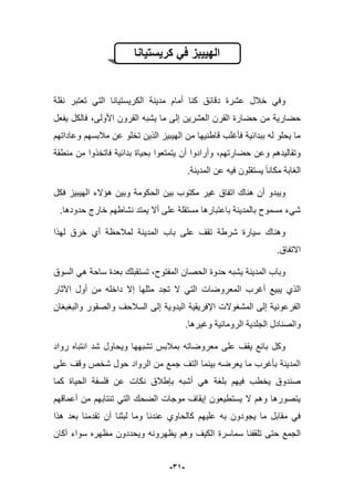 -39-
‫كرٌستٌانا‬ ً‫ف‬ ‫الهٌٌبز‬
‫نقلة‬ ‫تعتبر‬ ً‫الت‬ ‫الكرٌستٌانا‬ ‫مدٌنة‬ ‫أمام‬ ‫كنا‬ ‫دقابق‬ ‫عشرة‬ ‫خبلل‬ ً‫وف‬
‫ا‬ ‫ٌشبه‬ ‫ما‬ ‫إلى‬ ‫العشرٌن‬ ‫القرن‬ ‫حضارة‬ ‫من‬ ‫حضارٌة‬‫ٌفعل‬ ‫فالكل‬ ،‫األولى‬ ‫لقرون‬
‫وعاداتهم‬ ‫مبلبسهم‬ ‫عن‬ ‫تخلو‬ ‫الذٌن‬ ‫الهٌبٌز‬ ‫من‬ ‫قاطنٌها‬ ‫فؤؼلب‬ ‫ببدابٌة‬ ‫له‬ ‫ٌحلو‬ ‫ما‬
‫منطقة‬ ‫من‬ ‫فاتخذوا‬ ‫بدابٌة‬ ‫بحٌاة‬ ‫ٌتمتعوا‬ ‫أن‬ ‫وأرادوا‬ ،‫حضارتهم‬ ‫وعن‬ ‫وتقالٌدهم‬
.‫المدٌنة‬ ‫عن‬ ‫فٌه‬ ‫ٌستقلون‬ ‫مكانا‬ ‫الؽابة‬
‫وبٌن‬ ‫الحكومة‬ ‫بٌن‬ ‫مكتوب‬ ‫ؼٌر‬ ‫اتفاق‬ ‫هناك‬ ‫أن‬ ‫وٌبدو‬‫فكل‬ ‫الهٌبٌز‬ ‫هإالء‬
.‫حدودها‬ ‫خارج‬ ‫نشاطهم‬ ‫ٌمتد‬ ‫أال‬ ‫على‬ ‫مستقلة‬ ‫باعتبارها‬ ‫بالمدٌنة‬ ‫مسموح‬ ‫شًء‬
‫لهذا‬ ‫خرق‬ ‫أي‬ ‫لمبلحظة‬ ‫المدٌنة‬ ‫باب‬ ‫على‬ ‫تقؾ‬ ‫شرطة‬ ‫سٌارة‬ ‫وهناك‬
‫االتفاق‬.
‫السوق‬ ً‫ه‬ ‫ساحة‬ ‫بعدة‬ ‫تستقبلك‬ ،‫المفتوح‬ ‫الحصان‬ ‫حدوة‬ ‫ٌشبه‬ ‫المدٌنة‬ ‫وباب‬
‫تجد‬ ‫ال‬ ً‫الت‬ ‫المعروضات‬ ‫أؼرب‬ ‫ٌبٌع‬ ‫الذي‬‫اآلثار‬ ‫أول‬ ‫من‬ ‫داخله‬ ‫إال‬ ‫مثلها‬
‫والبؽبؽان‬ ‫والصقور‬ ‫السبلحؾ‬ ‫إلى‬ ‫الٌدوٌة‬ ‫اإلفرٌقٌة‬ ‫المشؽوالت‬ ‫إلى‬ ‫الفرعونٌة‬
.‫وؼٌرها‬ ‫الرومانٌة‬ ‫الجلدٌة‬ ‫والصنادل‬
‫رواد‬ ‫انتباه‬ ‫شد‬ ‫وٌحاول‬ ‫تشبهها‬ ‫بمبلبس‬ ‫معروضاته‬ ‫على‬ ‫ٌقؾ‬ ‫بابع‬ ‫وكل‬
‫شخص‬ ‫حول‬ ‫الرواد‬ ‫من‬ ‫جمع‬ ‫التؾ‬ ‫بٌنما‬ ‫ٌعرضه‬ ‫ما‬ ‫بؤؼرب‬ ‫المدٌنة‬‫على‬ ‫وقؾ‬
‫كما‬ ‫الحٌاة‬ ‫فلسفة‬ ‫عن‬ ‫نكات‬ ‫بإطبلق‬ ‫أشبه‬ ً‫ه‬ ‫بلؽة‬ ‫فٌهم‬ ‫ٌخطب‬ ‫صندوق‬
‫أعماقهم‬ ‫من‬ ‫تنتابهم‬ ً‫الت‬ ‫الضحك‬ ‫موجات‬ ‫إٌقاؾ‬ ‫ٌستطٌعون‬ ‫ال‬ ‫وهم‬ ‫ٌتصورها‬
‫هذا‬ ‫بعد‬ ‫تقدمنا‬ ‫أن‬ ‫لبثنا‬ ‫وما‬ ‫عندنا‬ ‫كالحاوي‬ ‫علٌهم‬ ‫به‬ ‫ٌجودون‬ ‫ما‬ ‫مقابل‬ ً‫ف‬
‫سماسرة‬ ‫تلقفنا‬ ‫حتى‬ ‫الجمع‬‫م‬ ‫وٌحددون‬ ‫ٌظهرونه‬ ‫وهم‬ ‫الكٌؾ‬‫أكان‬ ‫سواء‬ ‫ظهره‬
 