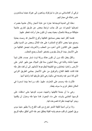 -32-
‫ٌستشعرون‬ ‫حٌنما‬ ‫ؼٌرك‬ ‫إلى‬ ‫وٌذهبون‬ ‫ٌتركوك‬ ‫ما‬ ‫سرعان‬ ً‫أفؽانستان‬ ‫أو‬ ً‫ترك‬
.‫مجاراتهم‬ ً‫ف‬ ‫رؼبتك‬ ‫عدم‬
‫خضراء‬ ‫عشبٌة‬ ‫وتبلل‬ ‫أشجار‬ ‫ؼابة‬ ‫عن‬ ‫عبارة‬ ‫فوجدناها‬ ‫المدٌنة‬ ‫إلى‬ ‫دخلنا‬
‫خشبٌة‬ ‫كباري‬ ‫طرٌق‬ ‫عن‬ ‫ببعض‬ ‫ترتبط‬ ‫جانب‬ ‫كل‬ ‫من‬ ‫البحٌرات‬ ‫تحوطها‬
‫بحٌث‬ ،‫بالحبال‬ ‫مربوطة‬ ‫متهالكة‬.‫علٌها‬ ‫تخطو‬ ‫وأنت‬ ‫حذرا‬ ‫تكون‬ ‫أن‬ ‫ٌجب‬
‫بعناٌة‬ ‫رصت‬ ‫قد‬ ‫األشجار‬ ‫وأفرع‬ ‫الفاكهة‬ ‫صنادٌق‬ ‫بعض‬ ‫لنجد‬ ‫أكثر‬ ‫تقدمنا‬
‫ٌقلبن‬ ‫النسوة‬ ‫من‬ ‫وبعض‬ ‫التبلل‬ ‫هذه‬ ‫على‬ ‫المنتشرة‬ ‫األكواخ‬ ‫بعض‬ ‫منها‬ ‫وصنع‬
‫على‬ ‫طهٌهن‬‫من‬ ‫الفاكهة‬ ‫تجمعن‬ ‫واألخرٌات‬ ‫الحطب‬ ‫من‬ ‫أعدوه‬ ‫الذي‬ ‫الكانون‬
‫الرجال‬ ‫بٌنما‬ ‫األشجار‬ ‫على‬.‫الحطب‬ ‫وجمع‬ ‫الحبال‬ ‫بتضفٌر‬ ‫ٌقومون‬
‫جسده‬ ‫تستر‬ ‫توت‬ ‫ورقة‬ ‫هناك‬ ‫تكون‬ ‫أن‬ ‫دون‬ ‫ذلك‬ ‫ٌفعل‬ ‫والكل‬.‫شٌبا‬ ‫فكان‬
‫على‬ ‫البشر‬ ‫ظهر‬ ‫حٌن‬ ‫المٌبلد‬ ‫قبل‬ ‫سنة‬ ‫الملٌون‬ ‫رحلة‬ ً‫ف‬ ‫وكؤننا‬ ‫نتؤمله‬ ‫عجٌبا‬
‫األرض‬.‫ألبنابهم‬ ‫لٌطوعوها‬ ‫الطبٌعة‬ ‫مع‬ ‫ٌتعاملون‬ ‫وأخذوا‬.‫طه‬ ‫نظر‬ ‫لفت‬ ‫أن‬ ‫إلى‬
‫ا‬ ‫تلتقط‬ ‫كانت‬ ‫فتاة‬ً‫التراب‬ ‫الطرٌق‬ ً‫بجانب‬ ‫األشجار‬ ‫على‬ ‫من‬ ‫والبرقوق‬ ‫لتفاح‬
‫أمها‬ ‫ولدتها‬ ‫كما‬ ‫طرٌقها‬ ‫تشق‬ ً‫وه‬ ‫سلتها‬ ً‫ف‬ ‫وتضعه‬ ‫فٌه‬ ‫نسٌر‬ ‫كنا‬ ‫الذي‬.
‫علٌها‬ ‫التعارؾ‬ ‫على‬ ‫وصمم‬ ‫طه‬ ‫فؤثارت‬.ً‫ف‬ ‫تسمرنا‬ ‫بٌنما‬ ‫وراءها‬ ‫دلؾ‬
‫سوؾ‬ ‫ما‬ ‫لنرى‬ ‫ننتظر‬ ‫المكان‬‫ٌفعله‬.
‫اس‬ ‫حتى‬ ‫كوخها‬ ‫صوب‬ ‫واتجهت‬ ‫فاكهتها‬ ‫جمعة‬ ‫أن‬ ‫ما‬ ً‫وه‬‫على‬ ‫تقلت‬
‫البحٌرة‬ ‫ماء‬ ‫على‬ ‫ٌشرؾ‬ ً‫الخشب‬ ‫كرسٌها‬.‫ٌكلمها‬ ‫أن‬ ‫وحاول‬ ‫طه‬ ‫منها‬ ‫فدنا‬
‫فٌه‬ ‫فصرخت‬ ‫نظراته‬ ‫فهمت‬ ‫أنها‬ ‫وٌبدو‬.
‫سوى‬ ‫منها‬ ‫ٌظهر‬ ‫وال‬ ‫الكوخ‬ ‫ثقب‬ ‫من‬ ‫تخرج‬ ‫الشعر‬ ‫كثٌفة‬ ‫آدمٌة‬ ‫برأس‬ ‫وإذا‬
‫للرٌح‬ ‫ساقٌه‬ ‫أطلق‬ ‫الذي‬ ‫طه‬ ‫نحو‬ ‫ٌنطلق‬ ‫الفٌلة‬ ‫ٌشبه‬ ‫ضخم‬ ‫كلب‬ ‫ثم‬ ‫العٌنٌن‬ ‫برٌق‬
 