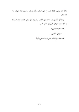 -33-
‫وه‬ ‫لنا‬ ‫عابدا‬‫من‬ ‫نهلك‬ ‫نكاد‬ ‫ونحن‬ ‫ٌتوقؾ‬ ‫بؤن‬ ‫الكلب‬ ً‫ف‬ ‫تصرخ‬ ‫كانت‬ ً
‫الضحك‬.
‫وأخذ‬ ‫أنفاسه‬ ‫هدأت‬ ‫حتى‬ ‫آمن‬ ‫وأصبح‬ ‫الكلب‬ ‫من‬ ‫لبعده‬ ‫طه‬ ‫أطمبن‬ ‫أن‬ ‫وما‬
‫هما‬ ‫ٌا‬ ‫أنا‬ ‫ٌا‬ :‫ٌقول‬ ‫وهو‬ ‫مبلبسه‬ ‫ٌصلح‬.
‫مٌن؟‬ ‫هما‬ :‫له‬ ‫فقلنا‬.
-.‫الدانش‬ ‫نسوان‬
‫أبدا‬ ‫حتحرم‬ ‫ما‬ ‫عمرك‬ :‫له‬ ‫وقلنا‬ ‫فضحكنا‬.
 