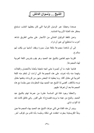 -34-
‫الدانش‬ ‫ونسوان‬ ... ‫الشٌخ‬
‫ص‬‫نستمتع‬ ‫العشب‬ ‫ٌؽطٌها‬ ‫كان‬ ً‫الت‬ ‫الترابٌة‬ ‫الودٌان‬ ‫عبر‬ ‫وهبطنا‬ ‫عدنا‬
.‫المشذبه‬ ‫األوربٌة‬ ‫الؽابة‬ ‫هذه‬ ‫بمنظر‬
‫نشاهد‬ ‫الطرٌق‬ ً‫جانب‬ ‫على‬ ‫األشجار‬ ‫من‬ ً‫المتدل‬ ‫البرقوق‬ ‫نلتقط‬ ‫ونحن‬
.‫تراه‬ ‫أن‬ ‫عٌن‬ ‫أي‬ ‫تستطٌع‬ ‫ما‬ ‫أؼرب‬
‫لهم‬ ‫ٌكتب‬ ‫من‬ ‫أمامها‬ ‫وٌقؾ‬ ‫سبورة‬ ‫حول‬ ‫ملتفة‬ ‫مجموعة‬ ‫شاهدنا‬ ‫أن‬ ‫إلى‬
‫وٌشرح‬.
‫العربٌة‬ ‫اللؽة‬ ‫بتدرٌس‬ ‫ٌقوم‬ ‫وهو‬ ‫الحمٌد‬ ‫عبد‬ ‫بالشٌخ‬ ‫لنفاجا‬ ‫منهم‬ ‫اقتربنا‬
.‫المجموعة‬ ‫لهذه‬
‫والقببلت‬ ‫باألحضان‬ ‫ٌؤخذنا‬ ‫ناحٌتنا‬ ‫اتجه‬ ‫حتى‬ ‫أبصرنا‬ ‫أن‬ ‫ما‬ ،‫علٌه‬ ‫فنادٌنا‬
‫تعرؾ‬ ‫بؤنه‬ ‫منه‬ ‫وفهمنا‬‫اللؽة‬ ‫منه‬ ‫تتعلم‬ ‫أن‬ ‫أرادت‬ ً‫الت‬ ‫المجموعة‬ ‫هذه‬ ‫على‬
‫أكله‬ ‫مقابل‬ ً‫ف‬ ‫العربٌة‬.‫له‬ ‫ٌعطٌه‬ ‫وما‬‫مقابل‬ ‫ٌدفعها‬ ‫كرونات‬ ‫من‬ ‫منهن‬ ‫البعض‬
‫باالكتؾ‬ ‫نومه‬.‫هذه‬ ‫مع‬ ‫جلسنا‬ ‫حٌن‬ ‫المعلومات‬ ‫بهذه‬ ‫الحمٌد‬ ‫عبد‬ ‫الشٌخ‬ ‫لنا‬ ‫أفضى‬
.‫علٌهم‬ ‫تعرفنا‬ ‫أن‬ ‫بعد‬ ‫المجموعة‬
‫عبد‬ ‫بالشٌخ‬ ‫تهتم‬ ‫عمرها‬ ‫من‬ ‫عشرة‬ ‫السادسة‬ ً‫ف‬ ‫فتاة‬ ‫وجود‬ ‫والحظنا‬
‫الحمٌد‬.‫الفور‬ ‫على‬ ‫له‬ ‫فتصدع‬ ‫ٌرٌده‬ ‫ما‬ ‫عٌنه‬ ‫من‬ ‫وتلمح‬.‫دقابق‬ ً‫وف‬‫تعد‬ ‫كانت‬
.‫شاي‬ ‫أكواب‬ ‫لنا‬
‫حٌن‬ ‫المجموعة‬ ‫بهذه‬ ‫الحمٌد‬ ‫عبد‬ ‫الشٌخ‬ ‫عرفت‬ ً‫الت‬ ً‫ه‬ ‫الفتاة‬ ‫هذه‬ ‫أن‬ ‫وٌبدو‬
‫آخر‬ ‫كوكب‬ ‫من‬ ‫قادم‬ ‫بؤنه‬ ‫وملبسه‬ ‫شكله‬ ً‫ف‬ ‫اعتقدت‬ ‫بمفرده‬ ‫الكرٌستٌانا‬ ‫وطؤ‬.
 