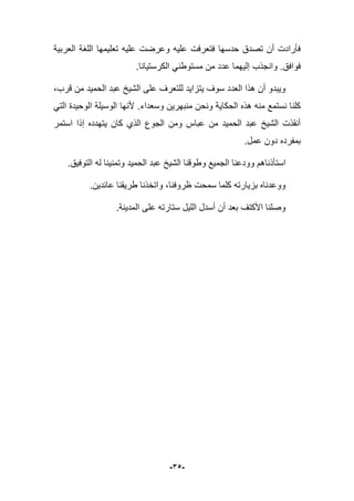 -35-
‫العربٌة‬ ‫اللؽة‬ ‫تعلٌمها‬ ‫علٌه‬ ‫وعرضت‬ ‫علٌه‬ ‫فتعرفت‬ ‫حدسها‬ ‫تصدق‬ ‫أن‬ ‫فؤرادت‬
‫م‬ ‫من‬ ‫عدد‬ ‫إلٌهما‬ ‫وانجذب‬ .‫فوافق‬.‫الكرستٌانا‬ ً‫ستوطن‬
،‫قرب‬ ‫من‬ ‫الحمٌد‬ ‫عبد‬ ‫الشٌخ‬ ‫على‬ ‫للتعرؾ‬ ‫ٌتزاٌد‬ ‫سوؾ‬ ‫العدد‬ ‫هذا‬ ‫أن‬ ‫وٌبدو‬
‫وسعداء‬ ‫منبهرٌن‬ ‫ونحن‬ ‫الحكاٌة‬ ‫هذه‬ ‫منه‬ ‫نستمع‬ ‫كلنا‬.ً‫الت‬ ‫الوحٌدة‬ ‫الوسٌلة‬ ‫ألنها‬
‫استمر‬ ‫إذا‬ ‫ٌتهدده‬ ‫كان‬ ‫الذي‬ ‫الجوع‬ ‫ومن‬ ‫عباس‬ ‫من‬ ‫الحمٌد‬ ‫عبد‬ ‫الشٌخ‬ ‫أنقذت‬
.‫عمل‬ ‫دون‬ ‫بمفرده‬
‫وود‬ ‫استؤذناهم‬.‫التوفٌق‬ ‫له‬ ‫وتمنٌنا‬ ‫الحمٌد‬ ‫عبد‬ ‫الشٌخ‬ ‫وطوقنا‬ ‫الجمٌع‬ ‫عنا‬
.‫عابدٌن‬ ‫طرٌقنا‬ ‫واتخذنا‬ ،‫ظروفنا‬ ‫سمحت‬ ‫كلما‬ ‫بزٌارته‬ ‫ووعدناه‬
.‫المدٌنة‬ ‫على‬ ‫ستارته‬ ‫اللٌل‬ ‫أسدل‬ ‫أن‬ ‫بعد‬ ‫األكتؾ‬ ‫وصلنا‬
 