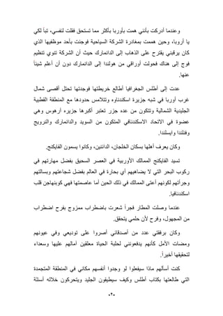 -2-
ً‫لك‬ ‫تبا‬ ،ً‫لنفس‬ ‫فقلت‬ ‫تستحق‬ ‫مما‬ ‫بؤكثر‬ ‫بؤوربا‬ ‫همت‬ ً‫بؤنن‬ ‫أدركت‬ ‫وعندما‬
‫الذي‬ ‫موظفٌها‬ ‫بؤحد‬ ‫فوجبت‬ ‫السٌاحٌة‬ ‫الشركة‬ ‫بمؽادرة‬ ‫هممت‬ ‫وحٌن‬ ،‫أروبا‬ ‫ٌا‬
‫تنظٌم‬ ‫تنوي‬ ‫الشركة‬ ‫أن‬ ‫حٌث‬ ‫الدانمارك‬ ‫إلى‬ ‫الذهاب‬ ‫على‬ ‫ٌقترح‬ ً‫ٌرقبن‬ ‫كان‬
‫الدانمارك‬ ‫إلى‬ ‫هولندا‬ ‫من‬ ً‫أوراق‬ ‫فحولت‬ ‫هناك‬ ‫إلى‬ ‫فوج‬‫شٌبا‬ ‫أعلم‬ ‫أن‬ ‫دون‬
.‫عنها‬
‫شمال‬ ‫أقصى‬ ‫تحتل‬ ‫فوجدتها‬ ‫خرٌطتها‬ ‫أطالع‬ ‫الجؽرافٌا‬ ‫أطلس‬ ‫إلى‬ ‫عدت‬
‫القطبٌة‬ ‫المنطقة‬ ‫مع‬ ‫حدودها‬ ‫وتتبلمس‬ ‫اسكندناوه‬ ‫جزٌرة‬ ‫شبه‬ ً‫ف‬ ‫أوربا‬ ‫ؼرب‬
ً‫وه‬ ‫آرهوس‬ ‫جزٌره‬ ‫أكبرها‬ ‫تعتبر‬ ‫جزر‬ ‫عده‬ ‫من‬ ‫وتتكون‬ ‫الشمالٌة‬ ‫الجلٌدٌة‬
‫االتحاد‬ ً‫ف‬ ‫عضوة‬‫ا‬ ‫من‬ ‫المتكون‬ ً‫االسكندناف‬‫والنروٌج‬ ‫والدانمارك‬ ‫لسوٌد‬
.‫واٌسلندا‬ ‫وفنلندا‬
،‫الخلجان‬ ‫بسكان‬ ‫أهلها‬ ‫ٌعرؾ‬ ‫وكان‬‫الدابنٌن‬.‫الفاٌكنج‬ ‫ٌسمون‬ ‫وكانوا‬ ،
ً‫ف‬ ‫مهارتهم‬ ‫بفضل‬ ‫السحٌق‬ ‫العصر‬ ً‫ف‬ ‫األوربٌة‬ ‫الممالك‬ ‫الفاٌكنج‬ ‫تسٌد‬
‫وبسالتهم‬ ‫شجاعتهم‬ ‫بفضل‬ ‫العالم‬ ً‫ف‬ ‫بحارة‬ ‫أي‬ ‫ٌضاهٌهم‬ ‫ال‬ ً‫الت‬ ‫البحر‬ ‫ركوب‬
‫أع‬ ‫لكونهم‬ ‫وجرأتهم‬‫قلب‬ ‫كوبنهاجن‬ ً‫فه‬ ‫عاصمتها‬ ‫أما‬ ‫الحٌن‬ ‫ذلك‬ ً‫ف‬ ‫الممالك‬ ‫تى‬
.‫اسكندنافٌا‬
‫اضطراب‬ ‫بفرح‬ ‫ممزوج‬ ‫باضطراب‬ ‫شعرت‬ ‫فجرا‬ ‫المطار‬ ‫وصلت‬ ‫عندما‬
.‫ٌتحقق‬ ً‫حلم‬ ‫ألن‬ ‫وفرح‬ ،‫المجهول‬ ‫من‬
‫عٌونهم‬ ً‫وف‬ ً‫تودٌع‬ ‫على‬ ‫أصروا‬ ً‫أصدقاب‬ ‫من‬ ‫عدد‬ ً‫برفقت‬ ‫وكان‬
‫آ‬ ‫معلقٌن‬ ‫الحٌاة‬ ‫لحلبة‬ ً‫ٌدفعونن‬ ‫كؤنهم‬ ‫األمل‬ ‫ومضات‬‫وسعداء‬ ‫علٌها‬ ‫مالهم‬
.‫أخٌرا‬ ‫لتحقٌقها‬
‫سٌف‬ ‫ماذا‬ ‫أسؤلهم‬ ‫كنت‬‫علو‬‫ا‬‫المتجمدة‬ ‫المنطقة‬ ً‫ف‬ ً‫مكان‬ ‫أنفسهم‬ ‫وجدوا‬ ‫لو‬
‫أسبلة‬ ‫خبلله‬ ‫وٌتحركون‬ ‫الجلٌد‬ ‫سٌطٌقون‬ ‫وكٌؾ‬ ‫أطلس‬ ‫بكتاب‬ ‫طالعتها‬ ً‫الت‬
 