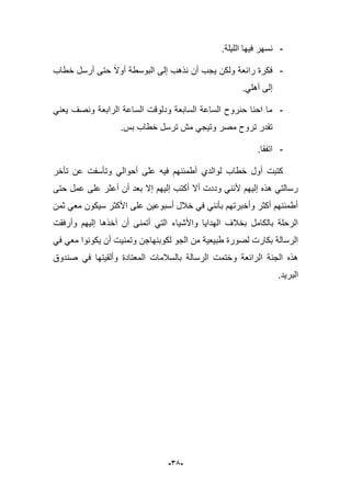 -35-
-.‫اللٌلة‬ ‫فٌها‬ ‫نسهر‬
-‫ن‬ ‫أن‬ ‫ٌجب‬ ‫ولكن‬ ‫رابعة‬ ‫فكرة‬‫خطاب‬ ‫أرسل‬ ‫حتى‬ ‫أوال‬ ‫البوسطة‬ ‫إلى‬ ‫ذهب‬
.ً‫أهل‬ ‫إلى‬
-ً‫ٌعن‬ ‫ونصؾ‬ ‫الرابعة‬ ‫الساعة‬ ‫ودلوقت‬ ‫السابعة‬ ‫الساعة‬ ‫حنروح‬ ‫احنا‬ ‫ما‬
.‫بس‬ ‫خطاب‬ ‫ترسل‬ ‫مش‬ ً‫وتٌج‬ ‫مصر‬ ‫تروح‬ ‫تقدر‬
-.‫اتفقا‬
‫تؤخر‬ ‫عن‬ ‫وتؤسفت‬ ً‫أحوال‬ ‫على‬ ‫فٌه‬ ‫أطمبنهم‬ ‫لوالدي‬ ‫خطاب‬ ‫أول‬ ‫كتبت‬
‫إال‬ ‫إلٌهم‬ ‫أكتب‬ ‫أال‬ ‫وددت‬ ً‫ألنن‬ ‫إلٌهم‬ ‫هذه‬ ً‫رسالت‬‫حتى‬ ‫عمل‬ ‫على‬ ‫أعثر‬ ‫أن‬ ‫بعد‬
‫ثمن‬ ً‫مع‬ ‫سٌكون‬ ‫األكثر‬ ‫على‬ ‫أسبوعٌن‬ ‫خبلل‬ ً‫ف‬ ً‫بؤنن‬ ‫وأخبرتهم‬ ‫أكثر‬ ‫أطمبنهم‬
‫وأرفقت‬ ‫إلٌهم‬ ‫آخذها‬ ‫أن‬ ‫أتمنى‬ ً‫الت‬ ‫واألشٌاء‬ ‫الهداٌا‬ ‫بخبلؾ‬ ‫بالكامل‬ ‫الرحلة‬
‫الجو‬ ‫من‬ ‫طبٌعٌة‬ ‫لصورة‬ ‫بكارت‬ ‫الرسالة‬ً‫ف‬ ً‫مع‬ ‫ٌكونوا‬ ‫أن‬ ‫وتمنٌت‬ ‫لكوبنهاجن‬
‫وختم‬ ‫الرابعة‬ ‫الجنة‬ ‫هذه‬‫صندوق‬ ً‫ف‬ ‫وألقٌتها‬ ‫المعتادة‬ ‫بالسبلمات‬ ‫الرسالة‬ ‫ت‬
.‫البرٌد‬
 