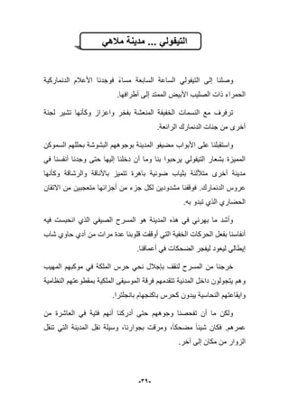 -31-
ً‫ماله‬ ‫مدٌنة‬ ... ً‫التٌفول‬
‫الدنماركٌة‬ ‫األعبلم‬ ‫فوجدنا‬ ‫مساء‬ ‫السابعة‬ ‫الساعة‬ ً‫التٌفول‬ ‫إلى‬ ‫وصلنا‬
.‫أطرافها‬ ‫إلى‬ ‫الممتد‬ ‫األبٌض‬ ‫الصلٌب‬ ‫ذات‬ ‫الحمراء‬
‫لج‬ ‫تشٌر‬ ‫وكؤنها‬ ‫واعزاز‬ ‫بفخر‬ ‫المنعشة‬ ‫الخفٌفة‬ ‫النسمات‬ ‫مع‬ ‫ترفرؾ‬‫نة‬
.‫الرابعة‬ ‫الدنمارك‬ ‫جنات‬ ‫من‬ ‫أخرى‬
‫بوجوه‬ ‫المدٌنة‬ ‫مضٌفو‬ ‫األبواب‬ ‫على‬ ‫واستقبلنا‬‫ه‬‫م‬‫السموكن‬ ‫بحللهم‬ ‫البشوشة‬
ً‫ف‬ ‫أنفسنا‬ ‫وجدنا‬ ‫حتى‬ ‫إلٌها‬ ‫دخلنا‬ ‫أن‬ ‫وما‬ ‫بنا‬ ‫ٌرحبوا‬ ً‫التٌفول‬ ‫بشعار‬ ‫الممٌزة‬
‫وكؤنها‬ ‫والرشاقة‬ ‫باألناقة‬ ‫تتمٌز‬ ‫باهرة‬ ‫ضوبٌة‬ ‫بثٌاب‬ ‫متؤللبة‬ ‫أخرى‬ ‫مدٌنة‬
‫الدنمارك‬ ‫عروس‬.‫االتقان‬ ‫من‬ ‫متعجبٌن‬ ‫أجزابها‬ ‫من‬ ‫جزء‬ ‫لكل‬ ‫مشدودٌن‬ ‫فوقفنا‬
.‫به‬ ‫تبدو‬ ‫الذي‬ ‫الحضاري‬
‫فٌه‬ ‫انحبست‬ ‫الذي‬ ً‫الصٌف‬ ‫المسرح‬ ‫هو‬ ‫المدٌنة‬ ‫هذه‬ ً‫ف‬ ً‫بهرن‬ ‫ما‬ ‫وأشد‬
‫شاب‬ ‫حاوي‬ ‫أدي‬ ‫من‬ ‫مرات‬ ‫عدة‬ ‫قلوبنا‬ ‫أوقفت‬ ً‫الت‬ ‫الخفٌة‬ ‫الحركات‬ ‫بفعل‬ ‫أنفاسنا‬
.‫أعماقنا‬ ً‫ف‬ ‫الضحكات‬ ‫لٌفجر‬ ‫لٌعود‬ ً‫إٌطال‬
‫من‬ ‫خرجنا‬‫المهٌب‬ ‫موكبهم‬ ً‫ف‬ ‫الملكة‬ ‫حرس‬ ً‫نح‬ ‫بإجبلل‬ ‫لنقؾ‬ ‫المسرح‬
‫النظامٌة‬ ‫بمقطوعتهم‬ ‫الملكٌة‬ ‫الموسٌقى‬ ‫فرقة‬ ‫تتقدمهم‬ ‫المدنٌة‬ ‫داخل‬ ‫ٌتجولون‬ ‫وهم‬
.‫بانجلترا‬ ‫باكنجهام‬ ‫كحرس‬ ‫ٌبدون‬ ‫النحاسٌة‬ ‫واٌقاعتهم‬
‫من‬ ‫العاشرة‬ ً‫ف‬ ‫فتٌة‬ ‫أنهم‬ ‫أدركنا‬ ‫حتى‬ ‫وجوههم‬ ‫تفحصنا‬ ‫أن‬ ‫ما‬ ‫ولكن‬
‫عمرهم‬.‫مضح‬ ‫شٌبا‬ ‫فكان‬‫تنقل‬ ً‫الت‬ ‫المدٌنة‬ ‫نقل‬ ‫وسٌلة‬ ،‫بجوارنا‬ ‫ومرقت‬ ،‫كا‬
.‫آخر‬ ‫إلى‬ ‫مكان‬ ‫من‬ ‫الزوار‬
 