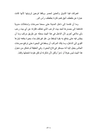 -42-
‫كانت‬ ‫ألنها‬ ‫لرإٌتها‬ ‫فرحٌن‬ ‫ووقفنا‬ ‫لمصر‬ ‫والحنٌن‬ ‫الشوق‬ ‫فٌنا‬ ‫فحركت‬
‫بطف‬ ‫ذكرنا‬ ‫فخم‬ ‫أنٌق‬ ‫طفطؾ‬ ‫عن‬ ‫عبارة‬‫ط‬‫ؾ‬.‫البر‬ ‫رأس‬
‫مدوٌة‬ ‫وإستؽاثات‬ ‫صرخات‬ ‫سمعنا‬ ‫حتى‬ ‫المدٌنة‬ ‫داخل‬ ‫إلى‬ ‫تقدمنا‬ ‫أن‬ ‫وما‬
‫م‬ ‫إلى‬ ‫فاندفعنا‬‫رعب‬ ‫بٌت‬ ‫أي‬ ‫عن‬ ‫فكرته‬ ‫تختلؾ‬ ‫الذي‬ ‫الرعب‬ ‫بٌت‬ ‫لنجد‬ ‫صدرها‬
‫أن‬ ‫وما‬ ‫مركب‬ ‫طرٌق‬ ‫عن‬ ‫ٌدخله‬ ‫البٌت‬ ‫هذا‬ ً‫ف‬ ‫الداخل‬ ‫ألن‬ ‫أخرى‬ ً‫مبله‬ ‫بؤي‬
‫تٌارها‬ ‫ٌدفعه‬ ‫بحٌرة‬ ‫بماء‬ ‫فٌرتطم‬ ‫علو‬ ‫من‬ ‫لٌسقط‬ ‫بقوة‬ ‫به‬ ‫ٌندفع‬ ‫حتى‬ ‫فٌه‬ ‫ٌجلس‬
‫صرخات‬ ‫ترتفع‬ ‫حتى‬ ‫البحٌرة‬ ً‫ف‬ ‫ٌسقط‬ ‫أن‬ ‫المركب‬ ‫ٌكاد‬ ‫وما‬ ،‫الداخل‬ ‫إلى‬ ‫القوي‬
‫البحٌرة‬ ‫قاع‬ ً‫ف‬ ‫سٌستقر‬ ‫أنه‬ ‫إلٌه‬ ‫ٌخٌل‬ ‫الجالس‬.‫دخول‬ ‫من‬ ‫نتمكن‬ ‫لم‬ ‫الحقٌقة‬ ً‫وف‬
‫وقتبذ‬ ‫تتحملها‬ ‫نقودنا‬ ‫تكن‬ ‫لم‬ ‫تذكرته‬ ‫ألن‬ ‫ولكن‬ ‫ذعرا‬ ‫أو‬ ‫خوفا‬ ‫لٌس‬ ‫البٌت‬ ‫هذا‬.
 