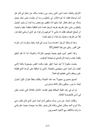 -42-
‫األ‬‫هل‬ ‫قال‬ ً‫ل‬ ‫شؽل‬ ‫عن‬ ‫سؤلته‬ ‫وعندما‬ ً‫ب‬ ‫رحب‬ ‫الذي‬ ‫أمٌن‬ ‫أحمد‬ ‫وقابلت‬ ‫وتٌل‬
‫جمٌل‬ ‫دخل‬ ‫حتى‬ ‫جلست‬ ‫أن‬ ‫وما‬ ‫بالجلوس‬ ً‫ل‬ ‫فؤشار‬ ‫أٌوة‬ ‫له‬ ‫فقلت‬ ‫لوحدك‬ ‫أنت‬
‫لجمٌل‬ ‫ٌشٌر‬ ‫أن‬ ‫لبث‬ ‫وما‬ ‫بعض‬ ‫مع‬ ‫متفقٌن‬ ‫أننا‬ ‫وفهم‬ ‫إلٌنا‬ ‫فنظر‬ ‫شؽل‬ ‫عن‬ ‫ٌسؤله‬
‫اتفاقٌة‬ ‫أمام‬ ‫نفسه‬ ‫الرجل‬ ‫فوجد‬ ‫ظرٌؾ‬ ‫دخل‬ ‫حتى‬ ‫بالجلوس‬‫ع‬ ‫منظمة‬‫وأحببت‬ ‫لٌه‬
‫فرد‬ ‫إلٌك‬ ً‫أرسلن‬ ‫الذي‬ ‫هو‬ ‫فإاد‬ ‫وأن‬ ‫أعرفهم‬ ‫ال‬ ً‫بؤنن‬ ‫له‬ ‫فقلت‬ ‫الموقؾ‬ ‫أصلح‬ ‫أن‬
‫أٌضا‬ ‫أرسلهم‬ ‫فإاد‬ ‫بؤن‬ ‫وجمٌل‬ ‫ظرٌؾ‬ ‫من‬ ‫كبل‬.
‫طردة‬ ‫شر‬ ‫وطردنا‬ ‫وفٌنا‬ ‫فإاد‬ ً‫ف‬ ‫ٌسب‬ ‫وبدأ‬ ‫أعصابه‬ ‫الرجل‬ ‫ٌملك‬ ‫لم‬ ‫وهنا‬
‫الفور‬ ‫على‬.!!!‫الؽلطان؟‬ ‫فٌنا‬ ‫مٌن‬ ‫ٌبقى‬
‫ٌت‬ ‫جمٌعا‬ ‫فٌهم‬ ‫أٌمن‬ ‫انفجر‬ ‫وهنا‬‫أنطق‬ ‫فلم‬ ‫أنا‬ ‫أما‬ ‫والخٌانة‬ ‫بالنزالة‬ ‫همهم‬
‫الوقوؾ‬ ‫تحتمبل‬ ‫لم‬ ‫قدماي‬ ‫ألن‬ ‫واحدة‬ ‫عتاب‬ ‫بكلمة‬.
‫أتنفس‬ ‫وكنت‬ ‫علٌه‬ ‫أعلق‬ ‫شٌبا‬ ‫أجد‬ ‫ال‬ ‫مكبوتا‬ ‫جلست‬ً‫ألنن‬ ‫بالؽة‬ ‫بصعوبة‬
‫بالخٌانة‬ ً‫سٌتهمن‬ ‫أمٌن‬ ‫أحمد‬ ‫بؤن‬ ‫أٌقنت‬.‫قطعة‬ ‫الذي‬ ‫الوعد‬ ‫على‬ ‫أحافظ‬ ‫لم‬ ً‫ألنن‬
‫فعبل‬ ‫إلٌه‬ ‫دفعتهم‬ ً‫بؤنن‬ ‫وٌعتقد‬ ‫على‬.
‫أحاول‬ ‫اللٌل‬ ‫طوال‬ ‫ٌقظا‬ ‫وظللت‬ ‫الخٌانة‬ ‫هذه‬ ‫بعد‬ ‫مجهوال‬ ‫مصٌري‬ ‫أصبح‬
.ً‫ٌساورن‬ ‫الشك‬ ‫وظل‬ ً‫موقف‬ ‫ٌبرر‬ ‫ما‬ ‫إٌجاد‬
‫كلمات‬ ‫بفعل‬ ‫الحالكة‬ ‫اللٌلة‬ ‫هذه‬ ً‫ف‬ ‫أنم‬ ‫لم‬‫األنذال‬‫تطن‬ ‫أخذت‬ ً‫الت‬ ‫الثبلثة‬
‫القاتلة‬ ‫كالبعوضة‬ ‫أذنى‬ ً‫ف‬.
‫كان‬ ‫الذي‬ ‫أمٌن‬ ‫أحمد‬ ‫أمام‬ ً‫موقف‬ ‫ٌساند‬ ‫مرر‬ ‫عن‬ ‫أبحث‬ ‫وظللت‬ً‫من‬ ‫طلب‬
ً‫بؤنن‬ ‫علم‬ ‫حٌنما‬ ‫سٌحدث‬ ‫بما‬ ‫سلفا‬ ‫ٌشعر‬ ‫كان‬ ‫وكؤنه‬ ً‫عمل‬ ‫بمكان‬ ‫ألحد‬ ‫أبوح‬ ‫بؤال‬
‫المصرٌٌن‬ ‫األخوة‬ ‫مع‬ ‫باألكتؾ‬ ‫زلت‬ ‫ما‬.
 