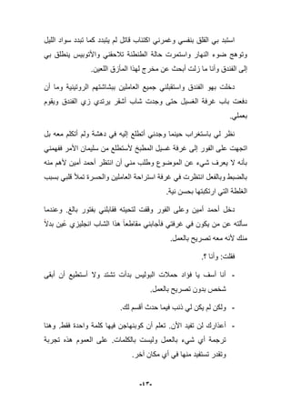 -43-
‫اللٌل‬ ‫سواد‬ ‫تبدد‬ ‫كما‬ ‫ٌتبدد‬ ‫لم‬ ‫قاتل‬ ‫اكتباب‬ ً‫وؼمرن‬ ً‫بنفس‬ ‫القلق‬ ً‫ب‬ ‫استبد‬
ً‫ب‬ ‫ٌنطلق‬ ‫واألتوبٌس‬ ً‫تبلحقن‬ ‫الطنطنة‬ ‫حالة‬ ‫واستمرت‬ ‫النهار‬ ‫ضوء‬ ‫وتوهج‬
‫ال‬ ‫إلى‬‫اللعٌن‬ ‫المؤزق‬ ‫لهذا‬ ‫مخرج‬ ‫عن‬ ‫أبحث‬ ‫زلت‬ ‫ما‬ ‫وأنا‬ ‫فندق‬.
‫أن‬ ‫وما‬ ‫الروتٌنٌة‬ ‫ببشاشتهم‬ ‫العاملٌن‬ ‫جمٌع‬ ً‫واستقبلن‬ ‫الفندق‬ ‫بهو‬ ‫دخلت‬
‫وٌقوم‬ ‫الفندق‬ ‫زي‬ ‫ٌرتدي‬ ‫أشقر‬ ‫شاب‬ ‫وجدت‬ ‫حتى‬ ‫الؽسٌل‬ ‫ؼرفة‬ ‫باب‬ ‫دفعت‬
ً‫بعمل‬.
‫بل‬ ‫معه‬ ‫أتكلم‬ ‫ولم‬ ‫دهشة‬ ً‫ف‬ ‫إلٌه‬ ‫أتطلع‬ ً‫وجدن‬ ‫حٌنما‬ ‫باستؽراب‬ ً‫ل‬ ‫نظر‬
‫عل‬ ‫اتجهت‬ً‫ففهمن‬ ‫األمر‬ ‫سلٌمان‬ ‫من‬ ‫ألستطلع‬ ‫المطبخ‬ ‫ؼسٌل‬ ‫ؼرفة‬ ‫إلى‬ ‫الفور‬ ‫ى‬
‫منه‬ ‫ألهم‬ ‫أمٌن‬ ‫أحمد‬ ‫انتظر‬ ‫أن‬ ً‫من‬ ‫وطلب‬ ‫الموضوع‬ ‫عن‬ ‫شًء‬ ‫ٌعرؾ‬ ‫ال‬ ‫بؤنه‬
‫بسبب‬ ً‫قلب‬ ‫تمؤل‬ ‫والحسرة‬ ‫العاملٌن‬ ‫استراحة‬ ‫ؼرفة‬ ً‫ف‬ ‫انتظرت‬ ‫وبالفعل‬ ‫بالضبط‬
.‫نٌة‬ ‫بحسن‬ ‫ارتكبتها‬ ً‫الت‬ ‫الؽلطة‬
‫وقفت‬ ‫الفور‬ ‫وعلى‬ ‫أمٌن‬ ‫أحمد‬ ‫دخل‬‫بالػ‬ ‫بفتور‬ ً‫فقابلن‬ ‫لتحٌته‬.‫وعندما‬
‫بدال‬ ‫ٌن‬‫ع‬ ‫انجلٌزي‬ ‫الشاب‬ ‫هذا‬ ‫مقاطعا‬ ً‫فؤجابن‬ ً‫ؼرفت‬ ً‫ف‬ ‫ٌكون‬ ‫من‬ ‫عن‬ ‫سؤلته‬
.‫بالعمل‬ ‫تصرٌح‬ ‫معه‬ ‫ألنه‬ ‫منك‬
‫؟‬ ‫وأنا‬ :‫فقلت‬.
-‫أبقى‬ ‫أن‬ ‫أستطٌع‬ ‫وال‬ ‫تشتد‬ ‫بدأت‬ ‫البولٌس‬ ‫حمبلت‬ ‫فإاد‬ ‫ٌا‬ ‫أسؾ‬ ‫أنا‬
‫بالعمل‬ ‫تصرٌح‬ ‫بدون‬ ‫شخص‬.
-‫حدث‬ ‫فٌما‬ ‫ذنب‬ ً‫ل‬ ‫ٌكن‬ ‫لم‬ ‫ولكن‬.‫لك‬ ‫أقسم‬
-‫األن‬ ‫تفٌد‬ ‫لن‬ ‫أعذارك‬.‫فقط‬ ‫واحدة‬ ‫كلمة‬ ‫فٌها‬ ‫كوبنهاجن‬ ‫أن‬ ‫تعلم‬.‫وهنا‬
‫بالكلمات‬ ‫ولٌست‬ ‫بالعمل‬ ‫شًء‬ ‫أي‬ ‫ترجمة‬.‫تجربة‬ ‫هذه‬ ‫العموم‬ ‫على‬
‫آخر‬ ‫مكان‬ ‫أي‬ ً‫ف‬ ‫منها‬ ‫تستفٌد‬ ‫وتقدر‬.
 