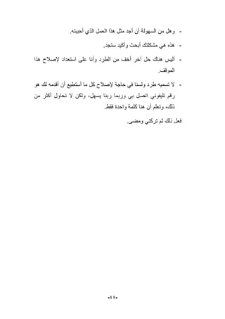 -44-
-.‫أحببته‬ ‫الذي‬ ‫العمل‬ ‫هذا‬ ‫مثل‬ ‫أجد‬ ‫أن‬ ‫السهولة‬ ‫من‬ ‫وهل‬
-.‫ستجد‬ ‫وأكٌد‬ ‫أبحث‬ ‫مشكلتك‬ ً‫ه‬ ‫هذه‬
-‫حل‬ ‫هناك‬ ‫ألٌس‬‫هذا‬ ‫إلصبلح‬ ‫استعداد‬ ‫على‬ ‫وأنا‬ ‫الطرد‬ ‫من‬ ‫أخؾ‬ ‫آخر‬
.‫الموقؾ‬
-‫هو‬ ‫لك‬ ‫أقدمه‬ ‫أن‬ ‫أستطٌع‬ ‫ما‬ ‫كل‬ ‫إلصبلح‬ ‫حاجة‬ ً‫ف‬ ‫ولسنا‬ ‫طرد‬ ‫تسمٌه‬ ‫ال‬
ً‫تلٌفون‬ ‫رقم‬‫من‬ ‫أكثر‬ ‫تحاول‬ ‫ال‬ ‫ولكن‬ ،‫ٌسهل‬ ‫ربنا‬ ‫وربما‬ ً‫ب‬ ‫اتصل‬
.‫فقط‬ ‫واحدة‬ ‫كلمة‬ ‫هنا‬ ‫أن‬ ‫وتعلم‬ ،‫ذلك‬
‫ومضى‬ ً‫تركن‬ ‫ثم‬ ‫ذلك‬ ‫فعل‬.
 