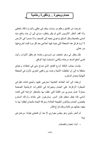-45-
‫ونافورة‬ .. ‫وبحٌرة‬ ‫حمام‬‫رخامٌة‬
ً‫تخنقن‬ ‫تكاد‬ ‫والمرارة‬ ً‫حلق‬ ً‫ف‬ ‫ببطء‬ ‫ٌنساب‬ ‫مر‬ ‫وعلقم‬ ‫الفندق‬ ‫من‬ ‫خرجت‬
‫بابه‬ ‫وفتح‬ ‫جاء‬ ‫أن‬ ‫إلى‬ ‫سواي‬ ‫ٌنتظره‬ ‫ٌكن‬ ‫لم‬ ‫الذي‬ ‫األتوبٌس‬ ‫أنتظر‬ ‫أقؾ‬ ‫وأنا‬
‫مسمرا‬ ‫وأنا‬ ‫الصعود‬ ‫إلى‬ ‫بعٌنه‬ ً‫ٌدعون‬ ‫السابق‬ ‫وظل‬ ‫بالضبط‬ ً‫أمام‬‫األرض‬ ً‫ف‬
‫أحبلم‬ ‫فٌها‬ ‫بنٌت‬ ً‫الت‬ ‫المحطة‬ ‫هذه‬ ‫فراق‬ ‫أرٌد‬ ‫ال‬‫فٌها‬ ‫أخرج‬ ‫كنت‬ ‫مرة‬ ‫كل‬ ‫بعد‬ ً
.ً‫عمل‬ ‫من‬
‫رأٌت‬ ‫األبواب‬ ‫بؽلق‬ ‫هم‬ ‫وعندما‬ ‫شرودي‬ ‫من‬ ‫متعجب‬ ‫وهو‬ ً‫ل‬ ‫ٌنظر‬ ‫ظل‬
.‫الواقع‬ ‫لهذا‬ ‫استسلمت‬ ً‫وكؤنن‬ ‫درجاته‬ ‫أصعد‬ ‫أندفع‬ ً‫نفس‬
‫وعٌناي‬ ‫لحظات‬ ً‫ف‬ ً‫من‬ ‫ضاع‬ ‫الذي‬ ‫الفندق‬ ‫أودع‬ ‫النافذة‬ ‫بجانب‬ ‫جلست‬
‫اختلطت‬ ‫أن‬ ‫إلى‬ ‫به‬ ‫متعلقة‬ٌ‫الحز‬ ً‫واقع‬ ‫من‬ ‫وعدت‬ ‫األبنٌة‬‫المحطة‬ ً‫ف‬ ‫ألنزل‬ ‫ن‬
.‫السنترم‬ ‫بمٌدان‬ ‫النهابٌة‬
ً‫نظرات‬ ‫شتات‬ ‫وأجمع‬ ‫علٌها‬ ً‫استرخ‬ ‫الخشبٌة‬ ‫المقاعد‬ ‫أحد‬ ‫إلى‬ ‫ترجلت‬
‫الضخمة‬ ‫الرخامٌة‬ ‫النافورات‬ ً‫ف‬ ‫وبحٌراته‬ ‫الحمام‬ ‫على‬ ‫ألركزها‬ ‫المبعثرة‬
‫كانت‬ ً‫الت‬ ‫الرابعة‬ ‫بالمناظر‬ ‫بها‬ ‫علقت‬ ً‫الت‬ ‫الكآبة‬ ‫من‬ ‫صدري‬ ‫ؼسل‬ ‫محاوال‬
‫معظ‬ ‫ٌفعل‬ ‫كما‬ ً‫أمام‬‫السن‬ ‫كبار‬ ‫م‬.‫السنترم‬ ‫وأرابك‬ ‫مقاعد‬ ‫على‬ ‫ٌسترخون‬
‫ٌطعمون‬‫ما‬ ‫بها‬ ‫لٌقتلوا‬ ‫بالمٌدان‬ ‫الحٌاة‬ ‫وحركة‬ ‫الخبلبة‬ ‫الطبٌعة‬ ‫وٌتؤملون‬ ‫الحمام‬
‫قاتل‬ ‫فراغ‬ ‫ووقت‬ ‫كآبة‬ ‫من‬ ‫حٌاتهم‬ ‫ٌتهدد‬.
ً‫ف‬ ‫سرحان‬ :‫بقوله‬ ً‫فاجبن‬ ‫أن‬ ‫بعد‬ ‫إال‬ ‫بجواري‬ ‫ٌجلس‬ ‫وهو‬ ‫بؤٌمن‬ ‫أشعر‬ ‫لم‬
‫اٌه؟‬
-‫واتفصلت‬ ‫ذهبت‬ ،‫أبدا‬.
 
