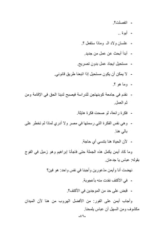 -46-
-‫اتفصلت؟‬.
-.. ‫أٌوة‬
-‫؟‬ ‫ستفعل‬ ‫وماذا‬ ‫الـ‬ ‫والد‬ ‫علسان‬.
-‫جدٌد‬ ‫من‬ ‫عمل‬ ‫عن‬ ‫أبحث‬ ‫أبدا‬.
-.‫تصرٌح‬ ‫بدون‬ ‫عمل‬ ‫اٌجاد‬ ‫مستحٌل‬
-.ً‫قانون‬ ‫طرٌق‬ ‫اتبعنا‬ ‫إذا‬ ‫مستحٌل‬ ‫ٌكون‬ ‫أن‬ ‫ٌمكن‬ ‫ال‬
-‫؟‬ ‫هو‬ ‫وما‬.
-‫ومن‬ ‫اإلقامة‬ ً‫ف‬ ‫الحق‬ ‫لدٌنا‬ ‫فٌصبح‬ ‫للدراسة‬ ‫كوبنهاجن‬ ‫جامعة‬ ً‫ف‬ ‫نقدم‬
.‫العمل‬ ‫ثم‬
-‫هاٌلة‬ ‫فكرة‬ ‫صحت‬ ‫لو‬ ،‫رابعة‬ ‫فكرة‬.
-‫الفكرة‬ ‫نفس‬ ً‫وه‬‫على‬ ‫تخطر‬ ‫لم‬ ‫لماذا‬ ‫أدري‬ ‫وال‬ ‫مصر‬ ً‫ف‬ ‫رسمتها‬ ً‫الت‬
.‫هنا‬ ً‫بال‬
-.‫حاجة‬ ‫أي‬ ً‫بتنس‬ ‫هنا‬ ‫الحٌاة‬ ‫ألن‬
‫فاجؤنا‬ ‫حتى‬ ‫الجملة‬ ‫هذه‬ ‫ٌكمل‬ ‫أٌمن‬ ‫كاد‬ ‫وما‬‫إ‬‫الفوج‬ ً‫ف‬ ‫زمٌل‬ ‫وهو‬ ‫براهٌم‬
.‫جدعان‬ ‫ٌا‬ ‫عباس‬ :‫بقوله‬
‫فٌن؟‬ ‫هو‬ :‫واحد‬ ‫نفس‬ ً‫ف‬ ‫وأجبنا‬ ‫مذعورٌن‬ ‫وأٌمن‬ ‫أنا‬ ‫نهضت‬
-‫نفدت‬ ‫األكتؾ‬ ً‫ف‬.‫بؤعجوبة‬ ‫منه‬
-‫األكتؾ؟‬ ً‫ف‬ ‫الموجدٌن‬ ‫من‬ ‫حد‬ ‫على‬ ‫قبض‬.
‫المٌدان‬ ‫ألن‬ ‫هنا‬ ‫من‬ ‫الهروب‬ ‫األفضل‬ ‫من‬ :‫الفور‬ ‫على‬ ‫أٌمن‬ ‫وأجاب‬
‫ٌلمحنا‬ ‫عباس‬ ‫أن‬ ‫السهل‬ ‫ومن‬ ‫مكشوؾ‬.
 